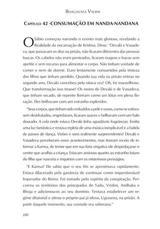 BHAGAVATA VAHINI

CAPÍTULO 42 -CONSUMAÇÃO EM NANDA-NANDANA



O      Sábio começou narrando o evento mais glorioso, revelando a
       Realidade da encarnação de Krishna. Disse: “Devaki e Vasude-
va, que passavam os dias na prisão, não ficaram diferentes das pessoas
loucas. Os cabelos não eram penteados, ficaram magros e fracos sem
apetite e sem recurso para alimentar o corpo. Não tinham vontade de
comer e nem de dormir. Eram lentamente consumidos pela tristeza
dos filhos que tinham perdido. Quando sua vida na prisão entrou no
segundo ano, Devaki concebeu pela oitava vez! Oh, foi maravilhoso.
Que transformação isso trouxe! Os rostos de Devaki e de Vasudeva,
que tinham secado, de repente floriram como um lótus em plena flo-
ração. Eles brilhavam com um estranho esplendor.
  “Seus corpos, que tinham sido reduzidos a pele e ossos, como se estives-
sem desidratados, engordaram, ficaram suaves e brilhavam com um halo
dourado. A cela onde estava Devaki tinha agradáveis fragrâncias. Emitia
uma luz fantástica e restava repleta de uma música inexplicável e a batida
de passos de dança. Visões e sons realmente surpreendentes! Devaki e
Vasudeva perceberam esses acontecimentos, mas tiveram receio de in-
formar a Kamsa, de temor que em sua fúria vingativa ele despedaçasse o
ventre que acolhia a criança. Estavam ansiosos quanto ao estranho futuro
do filho que nasceria e inquietos com os misteriosos presságios.
  “E Kamsa? Ele sabia que o seu fim se aproximava rapidamente.
Estava dilacerado pela ganância de continuar como inquestionável
Imperador do Reino. Foi tomado pelo espírito da conspiração. Per-
correu os territórios dos principados de Yadu, Vrishni, Andhaka e
Bhoja e adicionou-os ao seu domínio. Tentava estabelecer um re-
gime ditatorial e atirou o próprio pai já idoso, Ugrasena, na prisão. A
partir daquele momento, sua vontade era soberana.”

266
 