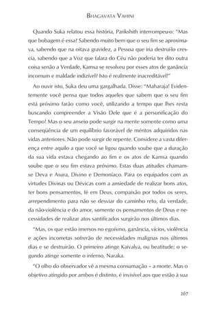 BHAGAVATA VAHINI

  Quando Suka relatou essa história, Parikshith interrompeu-o: “Mas
que bobagem é essa? Sabendo muito bem que o seu fim se aproxima-
va, sabendo que na oitava gravidez, a Pessoa que iria destruí-lo cres-
cia, sabendo que a Voz que falara do Céu não poderia ter dito outra
coisa senão a Verdade, Kamsa se resolveu por esses atos de ganância
incomum e maldade indizível? Isto é realmente inacreditável!”
  Ao ouvir isto, Suka deu uma gargalhada. Disse: “Maharaja! Eviden-
temente você pensa que todos aqueles que sabem que o seu fim
está próximo farão como você, utilizando a tempo que lhes resta
buscando compreender a Visão Dele que é a personificação do
Tempo! Mas o seu anseio pode surgir na mente somente como uma
conseqüência de um equilíbrio favorável de méritos adquiridos nas
vidas anteriores. Não pode surgir de repente. Considere a vasta difer-
ença entre aquilo a que você se ligou quando soube que a duração
da sua vida estava chegando ao fim e os atos de Kamsa quando
soube que o seu fim estava próximo. Estas duas atitudes chamam-
se Deva e Asura, Divino e Demoníaco. Para os equipados com as
virtudes Divinas ou Dévicas com a ansiedade de realizar bons atos,
ter bons pensamentos, fé em Deus, compaixão por todos os seres,
arrependimento para não se desviar do caminho reto, da verdade,
da não-violência e do amor, somente os pensamentos de Deus e ne-
cessidades de realizar atos santificados surgirão nos últimos dias.
  “Mas, os que estão imersos no egoísmo, ganância, vícios, violência
e ações incorretas sofrerão de necessidades malignas nos últimos
dias e se destruirão. O primeiro atinge Kaivalya, ou beatitude; o se-
gundo atinge somente o inferno, Naraka.
  “O olho do observador vê a mesma consumação – a morte. Mas o
objetivo atingido por ambos é distinto, é invisível aos que estão à sua


                                                                      267
 