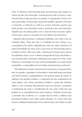 BHAGAVATA VAHINI

volta. O objetivo é determinado pelos pensamentos que surgem na
mente do que está morrendo. A destruição da vida é comum, o dar-
shan de Deus é algo que deve ser ganho, e conquistado. É único. Por
isso o provérbio: ‘Vinasa Kale, vipareetha buddhi’: quando o desastre
é imanente, o intelecto se volta em contra! Somente aqueles que
estão prestes a ser destruídos terão e aceitarão essas más intenções.
Aqueles que são abençoados com a visão de Deus rumarão rapida-
mente para o puro e o elevado em seus últimos pensamentos.”
  Quando Suka terminou, o Maharaja Parikshith, com toda a sua sin-
ceridade, falou: “Não, isto não é o resultado do meu esforço, ou a
conseqüência de mérito adquirido por mim em vidas anteriores. O
fruto da bondade de meus avós e pais está me direcionando para o
caminho correto. Mais que tudo, a iluminação lançada pelas gemas
da sabedoria como a sua e o efeito consagrado da Graça de Krishna –
isso está elevando a devoção e dedicação que surgem em mim. Natu-
ralmente, a associação com que somos privilegiados ou à qual somos
compelidos a compartilhar tem um efeito promocional (ou adverso).
  “Mas felizmente, desde o momento do nascimento, a Graça de Deus
tem me guiado e guardado. Fui formado e sustentado pela associação
com bons homens, companheirismo com pessoas justas de moral, re-
alização com grandes eruditos e a inspiração de atos magnânimos de
meus ilustres avós. Devo reconhecer também a ajuda dos ministros
sábios e com excelente discernimento que me serviram e ganharam
e desfrutaram do amor e consideração do meu povo. Tudo isso não
poderia ser a conseqüência dos meus esforços. Contudo, mesmo que
a semente seja excelente, se o campo não for fértil, a colheita seria
proveitosa? Embora meus ideais sejam elevados, se o meu reino não
tivesse a tradição lançada pelos meus antecessores, nem sábios e erudi-


268
 