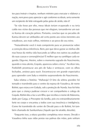 BHAGAVATA VAHINI

tos para instruir e inspirar, nenhum ministro para executar e elaborar a
nação, nem povo para apreciar e agir conforme os ideais, seria somente
um recipiente de leite estragado pelas gotas de ácido, não é?
  “Se não fosse por eles, meus ideais teriam evaporado e eu teria
caído nos vícios das pessoas que me elogiam, tornando-me um out-
ro Kamsa de coração pétreo. Portanto, concluo que os pecados de
Kamsa devem ser atribuídos até certo ponto aos vícios inerentes aos
estudiosos, aos mais velhos, ministros e ao povo do seu reino.
  “Naturalmente você é mais competente para se pronunciar sobre
a correção dessa inferência. Bem, por que devo gastar as minhas últi-
mas horas da minha vida buscando as falhas nos outros ou analisan-
do suas causas e conseqüências? É melhor que eu santifique cada se-
gundo. Diga-me, Mestre, sobre o momento sagrado do Nascimento,
quando o meu alento, Gopala, apareceu sobre a terra.” Ao dizer isto,
Parikshith prostrou-se aos pés de Suka e sentou-se, com os olhos
fechados, ansioso para ouvir. Encontrava-se em grande expectativa
para aprender com Suka o mistério surpreendente do Nascimento.
  Suka relatou a história: “Maharaja! O feto da sétima gravidez foi
tomado e transferido para o ventre da esposa de Vasudeva, de nome
Rohini, que estava em Gokula, sob a proteção de Nanda. Isso foi feito
para que a criança pudesse crescer e ser companheiro e colega de
Gopala. Rohini deu a luz a um filho, que recebeu o nome de Balarama,
dado por Garga, o Preceptor da família, pois era extraordinariamente
forte no corpo e encantou a todos com sua inocência e inteligência.
Como foi transferido do ventre de Devaki para o de Rohini, foi tam-
bém chamado de Samkarshana (Aquele que foi atraído, descido).
  “Enquanto isso, a oitava gravidez completou nove meses. Devaki e
Vasudeva tinha suas vidas postas nas palmas das mãos, pois sofriam


                                                                    269
 