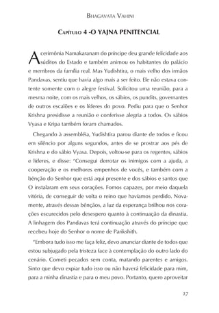 BHAGAVATA VAHINI

            CAPÍTULO 4 -O YAJNA PENITENCIAL



A    cerimônia Namakaranam do príncipe deu grande felicidade aos
     súditos do Estado e também animou os habitantes do palácio
e membros da família real. Mas Yudishtira, o mais velho dos irmãos
Pandavas, sentiu que havia algo mais a ser feito. Ele não estava con-
tente somente com o alegre festival. Solicitou uma reunião, para a
mesma noite, com os mais velhos, os sábios, os pundits, governantes
de outros escalões e os líderes do povo. Pediu para que o Senhor
Krishna presidisse a reunião e conferisse alegria a todos. Os sábios
Vyasa e Kripa também foram chamados.
  Chegando à assembléia, Yudishtira parou diante de todos e ficou
em silêncio por alguns segundos, antes de se prostrar aos pés de
Krishna e do sábio Vyasa. Depois, voltou-se para os regentes, sábios
e líderes, e disse: “Consegui derrotar os inimigos com a ajuda, a
cooperação e os melhores empenhos de vocês, e também com a
bênção do Senhor que está aqui presente e dos sábios e santos que
O instalaram em seus corações. Fomos capazes, por meio daquela
vitória, de conseguir de volta o reino que havíamos perdido. Nova-
mente, através dessas bênçãos, a luz da esperança brilhou nos cora-
ções escurecidos pelo desespero quanto à continuação da dinastia.
A linhagem dos Pandavas terá continuação através do príncipe que
recebeu hoje do Senhor o nome de Parikshith.
  “Embora tudo isso me faça feliz, devo anunciar diante de todos que
estou subjugado pela tristeza face à contemplação do outro lado do
cenário. Cometi pecados sem conta, matando parentes e amigos.
Sinto que devo expiar tudo isso ou não haverá felicidade para mim,
para a minha dinastia e para o meu povo. Portanto, quero aproveitar

                                                                  27
 