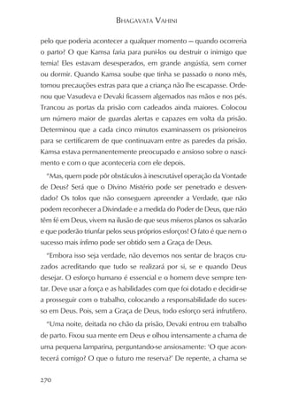 BHAGAVATA VAHINI

pelo que poderia acontecer a qualquer momento — quando ocorreria
o parto? O que Kamsa faria para puni-los ou destruir o inimigo que
temia! Eles estavam desesperados, em grande angústia, sem comer
ou dormir. Quando Kamsa soube que tinha se passado o nono mês,
tomou precauções extras para que a criança não lhe escapasse. Orde-
nou que Vasudeva e Devaki ficassem algemados nas mãos e nos pés.
Trancou as portas da prisão com cadeados ainda maiores. Colocou
um número maior de guardas alertas e capazes em volta da prisão.
Determinou que a cada cinco minutos examinassem os prisioneiros
para se certificarem de que continuavam entre as paredes da prisão.
Kamsa estava permanentemente preocupado e ansioso sobre o nasci-
mento e com o que aconteceria com ele depois.
  “Mas, quem pode pôr obstáculos à inescrutável operação da Vontade
de Deus? Será que o Divino Mistério pode ser penetrado e desven-
dado? Os tolos que não conseguem apreender a Verdade, que não
podem reconhecer a Divindade e a medida do Poder de Deus, que não
têm fé em Deus, vivem na ilusão de que seus míseros planos os salvarão
e que poderão triunfar pelos seus próprios esforços! O fato é que nem o
sucesso mais ínfimo pode ser obtido sem a Graça de Deus.
  “Embora isso seja verdade, não devemos nos sentar de braços cru-
zados acreditando que tudo se realizará por si, se e quando Deus
desejar. O esforço humano é essencial e o homem deve sempre ten-
tar. Deve usar a força e as habilidades com que foi dotado e decidir-se
a prosseguir com o trabalho, colocando a responsabilidade do suces-
so em Deus. Pois, sem a Graça de Deus, todo esforço será infrutífero.
  “Uma noite, deitada no chão da prisão, Devaki entrou em trabalho
de parto. Fixou sua mente em Deus e olhou intensamente a chama de
uma pequena lamparina, perguntando-se ansiosamente: ‘O que acon-
tecerá comigo? O que o futuro me reserva?’ De repente, a chama se


270
 