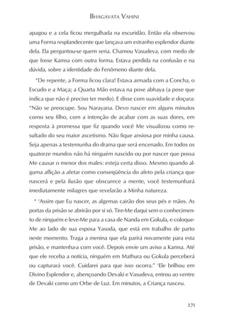 BHAGAVATA VAHINI

apagou e a cela ficou mergulhada na escuridão. Então ela observou
uma Forma resplandecente que lançava um estranho esplendor diante
dela. Ela perguntou-se quem seria. Chamou Vasudeva, com medo de
que fosse Kamsa com outra forma. Estava perdida na confusão e na
dúvida, sobre a identidade do Fenômeno diante dela.
  “De repente, a Forma ficou clara! Estava armada com a Concha, o
Escudo e a Maça; a Quarta Mão estava na pose abhaya (a pose que
indica que não é preciso ter medo). E disse com suavidade e doçura:
“Não se preocupe. Sou Narayana. Devo nascer em alguns minutos
como seu filho, com a intenção de acabar com as suas dores, em
resposta à promessa que fiz quando você Me visualizou como re-
sultado do seu maior ascetismo. Não fique ansiosa por minha causa.
Seja apenas a testemunha do drama que será encenado. Em todos os
quatorze mundos não há ninguém nascido ou por nascer que possa
Me causar o menor dos males: esteja certa disso. Mesmo quando al-
guma aflição a afetar como conseqüência do afeto pela criança que
nascerá e pela ilusão que obscurece a mente, você testemunhará
imediatamente milagres que revelarão a Minha natureza.
  “ ‘Assim que Eu nascer, as algemas cairão dos seus pés e mãos. As
portas da prisão se abrirão por si só. Tire-Me daqui sem o conhecimen-
to de ninguém e leve-Me para a casa de Nanda em Gokula, e coloque-
Me ao lado de sua esposa Yasoda, que está em trabalho de parto
neste momento. Traga a menina que ela parirá novamente para esta
prisão, e mantenha-a com você. Depois envie um aviso a Kamsa. Até
que ele receba a notícia, ninguém em Mathura ou Gokula perceberá
ou capturará você. Cuidarei para que isso ocorra.” ‘Ele brilhou em
Divino Esplendor e, abençoando Devaki e Vasudeva, entrou ao ventre
de Devaki como um Orbe de Luz. Em minutos, a Criança nasceu.


                                                                   271
 