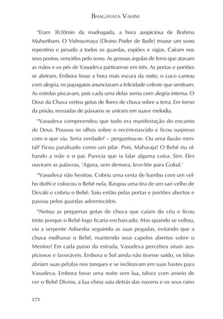 BHAGAVATA VAHINI

  “Eram 3h30min da madrugada, a hora auspiciosa de Brahma
Muhurtham. O Vishnu-maya (Divino Poder de Iludir) trouxe um sono
repentino e pesado a todos os guardas, espiões e vigias. Caíram nos
seus postos, vencidos pelo sono. As grossas argolas de ferro que atavam
as mãos e os pés de Vasudeva partiram-se em três. As portas e portões
se abriram. Embora fosse a hora mais escura da noite, o cuco cantou
com alegria, os papagaios anunciaram a felicidade celeste que sentiram.
As estrelas piscavam, pois cada uma delas sorria com alegria interna. O
Deus da Chuva verteu gotas de flores de chuva sobre a terra. Em torno
da prisão, revoadas de pássaros se uniram em suave melodia.
  “Vasudeva compreendeu que tudo era manifestação do encanto
de Deus. Pousou os olhos sobre o recém-nascido e ficou surpreso
com o que viu. Seria verdade? – perguntou-se. Ou uma ilusão men-
tal? Ficou paralisado como um pilar. Pois, Maharaja! O Bebê riu ol-
hando a mãe e o pai. Parecia que ia falar alguma coisa. Sim. Eles
ouviram as palavras, ‘Agora, sem demora, leve-Me para Gokul.’
  “Vasudeva não hesitou. Cobriu uma cesta de bambu com um vel-
ho dothi e colocou o Bebê nela. Rasgou uma tira de um sari velho de
Devaki e cobriu o Bebê. Saiu então pelas portas e portões abertos e
passou pelos guardas adormecidos.
  “Notou as pequenas gotas de chuva que caíam do céu e ficou
triste porque o Bebê logo ficaria encharcado. Mas quando se voltou,
viu a serpente Adisesha seguindo as suas pegadas, evitando que a
chuva molhasse o Bebê, mantendo seus capelos abertos sobre o
Menino! Em cada passo da estrada, Vasudeva percebeu sinais aus-
piciosos e favoráveis. Embora o Sol ainda não tivesse saído, os lótus
abriam suas pétalas nos tanques e se inclinavam em suas hastes para
Vasudeva. Embora fosse uma noite sem lua, talvez com anseio de
ver o Bebê Divino, a lua cheia saiu detrás das nuvens e os seus raios


272
 