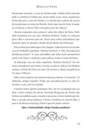 BHAGAVATA VAHINI

iluminaram somente a cesta de bambu onde o Bebê estava durante
todo o caminho! O Bebê que atraíra todos esses sinais auspiciosos
foi levado para a casa de Nanda, e a menina que acabara de nascer
foi trazida para as mãos de Devaki. Assim que isso foi feito, Vasude-
va começou a chorar. Não conseguia parar de soluçar.”
  Mesmo enquanto essas palavras saíam dos lábios de Suka, Parik-
shith exclamou em voz alta: ‘Krishna! Krishna!’ Todos se voltaram
para o Rei e correram para ele. Viram uma cobra afastando-se rapi-
damente após ter picado o dedão do pé direito do Maharaja!
  Estava claro para todos que o fim chegara. Todos fizeram eco às pala-
vras de Parikshith repetindo: “Krishna! Krishna!” e “Oh, Dwarakavasa!
Brindavana-vihara!” A vasta assembléia não tinha outro pensamento
senão o de Deus, e nenhuma outra palavra senão o nome de Deus.
  O Maharaja caiu no chão repetindo “Krishna! Krishna!” Os ho-
mens aprenderam nos Vedas a recitar as preces védicas. Os bhaktas
cantam a Glória de Deus em coro. Os ascetas e sábios mergulharam
em Japa e Dhyana.
  Suka verteu lágrimas de bem-aventurança interior. E anunciou: “O
Maharaja atingiu Gopala!” Pediu que providenciassem os ritos fu-
nerários e saiu, sem ser notado.
  A palavra Suka significa papagaio. Sim, ele foi o papagaio que co-
lheu o fruto maduro do néctar chamado Bhagavata da Árvore dos
Vedas e possibilitou que o mundo o provasse e fosse nutrido por ele.
Que o mundo possa saborear o Fruto e fortalecer-se através dele, e
provar da Bem-aventurança Átmica que ele pode conferir.
          Que a humanidade atinja Nanda-nandana!




                                                                    273
 
