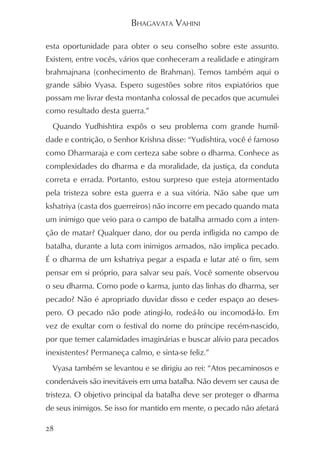 BHAGAVATA VAHINI

esta oportunidade para obter o seu conselho sobre este assunto.
Existem, entre vocês, vários que conheceram a realidade e atingiram
brahmajnana (conhecimento de Brahman). Temos também aqui o
grande sábio Vyasa. Espero sugestões sobre ritos expiatórios que
possam me livrar desta montanha colossal de pecados que acumulei
como resultado desta guerra.”
  Quando Yudhishtira expôs o seu problema com grande humil-
dade e contrição, o Senhor Krishna disse: “Yudishtira, você é famoso
como Dharmaraja e com certeza sabe sobre o dharma. Conhece as
complexidades do dharma e da moralidade, da justiça, da conduta
correta e errada. Portanto, estou surpreso que esteja atormentado
pela tristeza sobre esta guerra e a sua vitória. Não sabe que um
kshatriya (casta dos guerreiros) não incorre em pecado quando mata
um inimigo que veio para o campo de batalha armado com a inten-
ção de matar? Qualquer dano, dor ou perda infligida no campo de
batalha, durante a luta com inimigos armados, não implica pecado.
É o dharma de um kshatriya pegar a espada e lutar até o fim, sem
pensar em si próprio, para salvar seu país. Você somente observou
o seu dharma. Como pode o karma, junto das linhas do dharma, ser
pecado? Não é apropriado duvidar disso e ceder espaço ao deses-
pero. O pecado não pode atingi-lo, rodeá-lo ou incomodá-lo. Em
vez de exultar com o festival do nome do príncipe recém-nascido,
por que temer calamidades imaginárias e buscar alívio para pecados
inexistentes? Permaneça calmo, e sinta-se feliz.”
  Vyasa também se levantou e se dirigiu ao rei: “Atos pecaminosos e
condenáveis são inevitáveis em uma batalha. Não devem ser causa de
tristeza. O objetivo principal da batalha deve ser proteger o dharma
de seus inimigos. Se isso for mantido em mente, o pecado não afetará

28
 