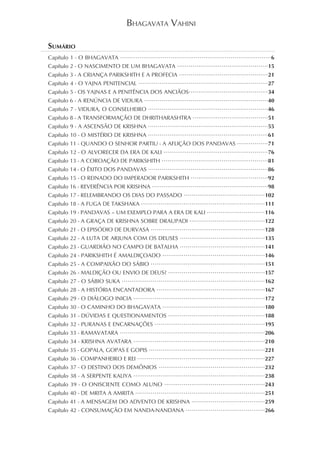 BHAGAVATA VAHINI

SUMÁRIO
Capítulo 1 - O BHAGAVATA        •••••••••••••••••••••••••••••••••••••••••••••••••••••••••••••••••••••••••••••• 6
Capítulo 2 - O NASCIMENTO DE UM BHAGAVATA                    •••••••••••••••••••••••••••••••••••••••••••••••  15
Capítulo 3 - A CRIANÇA PARIKSHITH E A PROFECIA ••••••••••••••••••••••••••••••••••••••••••••••21
Capítulo 4 - O YAJNA PENITENCIAL         •••••••••••••••••••••••••••••••••••••••••••••••••••••••••••••••••••  27
Capítulo 5 - OS YAJNAS E A PENITÊNCIA DOS ANCIÃOS•••••••••••••••••••••••••••••••••••••••••34
Capítulo 6 - A RENÚNCIA DE VIDURA           ••••••••••••••••••••••••••••••••••••••••••••••••••••••••••••••••  40
Capítulo 7 - VIDURA, O CONSELHEIRO            ••••••••••••••••••••••••••••••••••••••••••••••••••••••••••••••  46
Capítulo 8 - A TRANSFORMAÇÃO DE DHRITHARASHTRA •••••••••••••••••••••••••••••••••••••••51
Capítulo 9 - A ASCENSÃO DE KRISHNA            ••••••••••••••••••••••••••••••••••••••••••••••••••••••••••••••  55
Capítulo 10 - O MISTÉRIO DE KRISHNA           ••••••••••••••••••••••••••••••••••••••••••••••••••••••••••••••  61
Capítulo 11 - QUANDO O SENHOR PARTIU - A AFLIÇÃO DOS PANDAVAS ••••••••••••••••71
Capítulo 12 - O ALVORECER DA ERA DE KALI              ••••••••••••••••••••••••••••••••••••••••••••••••••••••  76
Capítulo 13 - A COROAÇÃO DE PARIKSHITH •••••••••••••••••••••••••••••••••••••••••••••••••••••••81
Capítulo 14 - O ÊXITO DOS PANDAVAS ••••••••••••••••••••••••••••••••••••••••••••••••••••••••••••••86
Capítulo 15 - O REINADO DO IMPERADOR PARIKSHITH ••••••••••••••••••••••••••••••••••••••••92
Capítulo 16 - REVERÊNCIA POR KRISHNA ••••••••••••••••••••••••••••••••••••••••••••••••••••••••••••98
Capítulo 17 - RELEMBRANDO OS DIAS DO PASSADO ••••••••••••••••••••••••••••••••••••••••••102
Capítulo 18 - A FUGA DE TAKSHAKA ••••••••••••••••••••••••••••••••••••••••••••••••••••••••••••••••111
Capítulo 19 - PANDAVAS – UM EXEMPLO PARA A ERA DE KALI ••••••••••••••••••••••••••••••116
Capítulo 20 - A GRAÇA DE KRISHNA SOBRE DRAUPADI •••••••••••••••••••••••••••••••••••••••122
Capítulo 21 - O EPISÓDIO DE DURVASA •••••••••••••••••••••••••••••••••••••••••••••••••••••••••••128
Capítulo 22 - A LUTA DE ARJUNA COM OS DEUSES                  ••••••••••••••••••••••••••••••••••••••••••••135
Capítulo 23 - GUARDIÃO NO CAMPO DE BATALHA ••••••••••••••••••••••••••••••••••••••••••••141
Capítulo 24 - PARIKSHITH É AMALDIÇOADO                                                                    146
                                                      •••••••••••••••••••••••••••••••••••••••••••••••••••••

Capítulo 25 - A COMPAIXÃO DO SÁBIO                                                                        151
                                                •••••••••••••••••••••••••••••••••••••••••••••••••••••••••••

Capítulo 26 - MALDIÇÃO OU ENVIO DE DEUS? ••••••••••••••••••••••••••••••••••••••••••••••••••157
Capítulo 27 - O SÁBIO SUKA                                                                                162
                                 ••••••••••••••••••••••••••••••••••••••••••••••••••••••••••••••••••••••••••

Capítulo 28 - A HISTÓRIA ENCANTADORA                                                                      167
                                                   ••••••••••••••••••••••••••••••••••••••••••••••••••••••••

Capítulo 29 - O DIÁLOGO INICIA                                                                            172
                                       ••••••••••••••••••••••••••••••••••••••••••••••••••••••••••••••••••••

Capítulo 30 - O CAMINHO DO BHAGAVATA •••••••••••••••••••••••••••••••••••••••••••••••••••••180
Capítulo 31 - DÚVIDAS E QUESTIONAMENTOS                 ••••••••••••••••••••••••••••••••••••••••••••••••••188
Capítulo 32 - PURANAS E ENCARNAÇÕES                                                                       195
                                                  •••••••••••••••••••••••••••••••••••••••••••••••••••••••••

Capítulo 33 - RAMAVATARA                                                                                  206
                                •••••••••••••••••••••••••••••••••••••••••••••••••••••••••••••••••••••••••••

Capítulo 34 - KRISHNA AVATARA                                                                             210
                                       ••••••••••••••••••••••••••••••••••••••••••••••••••••••••••••••••••••

Capítulo 35 - GOPALA, GOPAS E GOPIS ••••••••••••••••••••••••••••••••••••••••••••••••••••••••••••221
Capítulo 36 - COMPANHEIRO E REI ••••••••••••••••••••••••••••••••••••••••••••••••••••••••••••••••••227
Capítulo 37 - O DESTINO DOS DEMÔNIOS                                                                      232
                                                    •••••••••••••••••••••••••••••••••••••••••••••••••••••••

Capítulo 38 - A SERPENTE KALIYA                                                                           238
                                       ••••••••••••••••••••••••••••••••••••••••••••••••••••••••••••••••••••

Capítulo 39 - O ONISCIENTE COMO ALUNO                                                                     243
                                                       ••••••••••••••••••••••••••••••••••••••••••••••••••••

Capítulo 40 - DE MRITA A AMRITA •••••••••••••••••••••••••••••••••••••••••••••••••••••••••••••••••••251
Capítulo 41 - A MENSAGEM DO ADVENTO DE KRISHNA ••••••••••••••••••••••••••••••••••••••259
Capítulo 42 - CONSUMAÇÃO EM NANDA-NANDANA                        •••••••••••••••••••••••••••••••••••••••••266


                                                                                                                 3
 