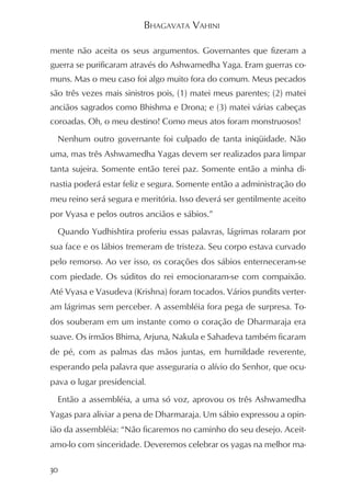 BHAGAVATA VAHINI

mente não aceita os seus argumentos. Governantes que fizeram a
guerra se purificaram através do Ashwamedha Yaga. Eram guerras co-
muns. Mas o meu caso foi algo muito fora do comum. Meus pecados
são três vezes mais sinistros pois, (1) matei meus parentes; (2) matei
anciãos sagrados como Bhishma e Drona; e (3) matei várias cabeças
coroadas. Oh, o meu destino! Como meus atos foram monstruosos!
  Nenhum outro governante foi culpado de tanta iniqüidade. Não
uma, mas três Ashwamedha Yagas devem ser realizados para limpar
tanta sujeira. Somente então terei paz. Somente então a minha di-
nastia poderá estar feliz e segura. Somente então a administração do
meu reino será segura e meritória. Isso deverá ser gentilmente aceito
por Vyasa e pelos outros anciãos e sábios.”
  Quando Yudhishtira proferiu essas palavras, lágrimas rolaram por
sua face e os lábios tremeram de tristeza. Seu corpo estava curvado
pelo remorso. Ao ver isso, os corações dos sábios enterneceram-se
com piedade. Os súditos do rei emocionaram-se com compaixão.
Até Vyasa e Vasudeva (Krishna) foram tocados. Vários pundits verter-
am lágrimas sem perceber. A assembléia fora pega de surpresa. To-
dos souberam em um instante como o coração de Dharmaraja era
suave. Os irmãos Bhima, Arjuna, Nakula e Sahadeva também ficaram
de pé, com as palmas das mãos juntas, em humildade reverente,
esperando pela palavra que asseguraria o alívio do Senhor, que ocu-
pava o lugar presidencial.
  Então a assembléia, a uma só voz, aprovou os três Ashwamedha
Yagas para aliviar a pena de Dharmaraja. Um sábio expressou a opin-
ião da assembléia: “Não ficaremos no caminho do seu desejo. Aceit-
amo-lo com sinceridade. Deveremos celebrar os yagas na melhor ma-

30
 