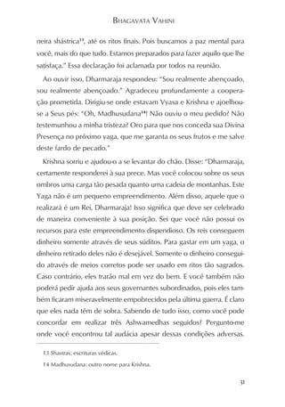 BHAGAVATA VAHINI

neira shástrica13, até os ritos finais. Pois buscamos a paz mental para
você, mais do que tudo. Estamos preparados para fazer aquilo que lhe
satisfaça.” Essa declaração foi aclamada por todos na reunião.
  Ao ouvir isso, Dharmaraja respondeu: “Sou realmente abençoado,
sou realmente abençoado.” Agradeceu profundamente a coopera-
ção prometida. Dirigiu-se onde estavam Vyasa e Krishna e ajoelhou-
se a Seus pés: “Oh, Madhusudana14! Não ouviu o meu pedido? Não
testemunhou a minha tristeza? Oro para que nos conceda sua Divina
Presença no próximo yaga, que me garanta os seus frutos e me salve
deste fardo de pecado.”
  Krishna sorriu e ajudou-o a se levantar do chão. Disse: “Dharmaraja,
certamente responderei à sua prece. Mas você colocou sobre os seus
ombros uma carga tão pesada quanto uma cadeia de montanhas. Este
Yaga não é um pequeno empreendimento. Além disso, aquele que o
realizará é um Rei, Dharmaraja! Isso significa que deve ser celebrado
de maneira conveniente à sua posição. Sei que você não possui os
recursos para este empreendimento dispendioso. Os reis conseguem
dinheiro somente através de seus súditos. Para gastar em um yaga, o
dinheiro retirado deles não é desejável. Somente o dinheiro consegui-
do através de meios corretos pode ser usado em ritos tão sagrados.
Caso contrário, eles trarão mal em vez do bem. E você também não
poderá pedir ajuda aos seus governantes subordinados, pois eles tam-
bém ficaram miseravelmente empobrecidos pela última guerra. É claro
que eles nada têm de sobra. Sabendo de tudo isso, como você pode
concordar em realizar três Ashwamedhas seguidos? Pergunto-me
onde você encontrou tal audácia apesar dessas condições adversas.

  13 Shastras: escrituras védicas.

  14 Madhusudana: outro nome para Krishna.


                                                                     31
 