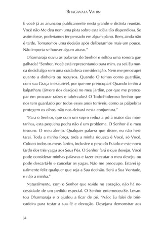 BHAGAVATA VAHINI

E você já as anunciou publicamente nesta grande e distinta reunião.
Você não Me deu nem uma pista sobre esta idéia tão dispendiosa. Se
assim fosse, poderíamos ter pensado em algum plano. Bem, ainda não
é tarde. Tomaremos uma decisão após deliberarmos mais um pouco.
Não importa se houver algum atraso.”
 Dharmaraja ouviu as palavras do Senhor e soltou uma sonora gar-
galhada! “Senhor, Você está representando para mim, eu sei. Eu nun-
ca decidi algo sem uma cuidadosa consideração. Nem me preocupei
quanto a dinheiro ou recursos. Quando O temos como guardião,
com sua Graça inexaurível, por que me preocupar? Quando tenho a
kalpatharu (árvore dos desejos) no meu jardim, por que me preocu-
par em procurar raízes e tubérculos? O Todo-Poderoso Senhor que
nos tem guardado por todos esses anos terríveis, como as pálpebras
protegem os olhos, não nos deixará nesta conjuntura.”
 “Para o Senhor, que com um sopro reduz a pó a maior das mon-
tanhas, esta pequena pedra não é um problema. O Senhor é o meu
tesouro. O meu alento. Qualquer palavra que disser, eu não hesi-
tarei. Toda a minha força, toda a minha riqueza é Você, só Você.
Coloco todos os meus fardos, inclusive o peso do Estado e este novo
fardo dos três yagas aos Seus Pés. O Senhor fará o que desejar. Você
pode considerar minhas palavras e fazer executar o meu desejo, ou
pode descartá-lo e cancelar os yagas. Não me preocupo. Estarei ig-
ualmente feliz qualquer que seja a Sua decisão. Será a Sua Vontade,
e não a minha.”
 Naturalmente, com o Senhor que reside no coração, não há ne-
cessidade de um pedido especial. O Senhor enterneceu-Se. Levan-
tou Dharmaraja e o ajudou a ficar de pé. “Não; Eu falei de brin-
cadeira para testar a sua fé e devoção. Desejava demonstrar aos


32
 