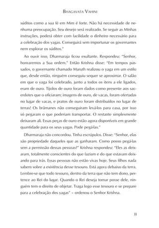 BHAGAVATA VAHINI

súditos como a sua fé em Mim é forte. Não há necessidade de ne-
nhuma preocupação. Seu desejo será realizado. Se seguir as Minhas
instruções, poderá obter com facilidade o dinheiro necessário para
a celebração dos yagas. Conseguirá sem importunar os governantes
nem explorar os súditos.”
 Ao ouvir isso, Dharmaraja ficou exultante. Respondeu: “Senhor,
honraremos a Sua ordem.” Então Krishna disse: “Em tempos pas-
sados, o governante chamado Maruth realizou o yaga em um estilo
que, desde então, ninguém conseguiu sequer se aproximar. O salão
em que o yaga foi celebrado, junto a todos os itens a ele ligados,
eram de ouro. Tijolos de ouro foram dados como presente aos sac-
erdotes que o oficiaram; imagens de ouro, de vacas, foram ofertadas
no lugar de vacas, e pratos de ouro foram distribuídos no lugar de
terras! Os brâmanes não conseguiram levá-los para casa, por isso
só pegaram o que poderiam transportar. O restante simplesmente
deixaram ali. Essas peças de ouro estão agora disponíveis em grande
quantidade para os seus yagas. Pode pegá-las.”
 Dharmaraja não concordou. Tinha escrúpulos. Disse: “Senhor, elas
são propriedade daqueles que as ganharam. Como posso pegá-las
sem a permissão dessas pessoas?” Krishna respondeu: “Eles as deix-
aram, totalmente conscientes do que faziam e do que estavam deix-
ando para trás. Essas pessoas não estão vivas hoje. Seus filhos nada
sabem sobre a existência desse tesouro. Está agora debaixo da terra.
Lembre-se que todo tesouro, dentro da terra que não tem dono, per-
tence ao Rei do lugar. Quando o Rei deseja tomar posse dele, nin-
guém tem o direito de objetar. Traga logo esse tesouro e se prepare
para a celebração dos yagas” – ordenou o Senhor Krishna.




                                                                  33
 