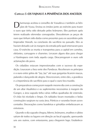 BHAGAVATA VAHINI

 CAPÍTULO 5 -OS YAJNAS E A PENITÊNCIA DOS ANCIÃOS



D     harmaraja aceitou o conselho de Vasudeva e também as bên-
      çãos de Vyasa. Enviou os irmãos junto ao exército para trazer
o ouro que tinha sido deixado pelos brâmanes. Eles partiram após
terem realizado oferendas consagradas. Descobriram as peças de
ouro que tinham sido dadas como presentes para os sacerdotes pelo
Imperador Maruth, na conclusão do sacrifício no passado. Eles as
haviam deixado cair às margens da estrada pela qual retornaram para
casa. O exército as reuniu e transportou para a capital em camelos,
elefantes, carruagens e charretes. Levaram alguns dias para chegar
a Hastinapura com toda aquela carga. Descarregaram o ouro sob
aclamações do povo.
  Os cidadãos estavam impressionados com o sucesso da expe-
dição. Louvaram a boa sorte dos Pandavas. Receberam os príncipes
e o ouro entre gritos de “Jay, Jay” até suas gargantas ficarem roucas,
pulando e dançando de alegria. Descreveram, entre eles, a grandeza
e a importância do sacrifício para o qual o ouro fora trazido.
  Os preparativos começaram naquele mesmo dia com a construção
de um altar ritualístico e os suplementos necessários à margem do
Ganges; a área sagrada tinha várias milhas quadradas de extensão.
O chão foi nivelado e limpo. Os tablados foram montados e belas
construções surgiram na vasta área. Pórticos e varandas foram acres-
centados. Decorações como bandeiras e grinaldas embelezavam as
estruturas.
  Quando o dia sagrado chegou, líderes, brâmanes, eruditos e sábios
saíram de todos os lugares em direção ao local sagrado, apressando
uns aos outros, com entusiasmo, para chegarem logo. Estabelece-

34
 