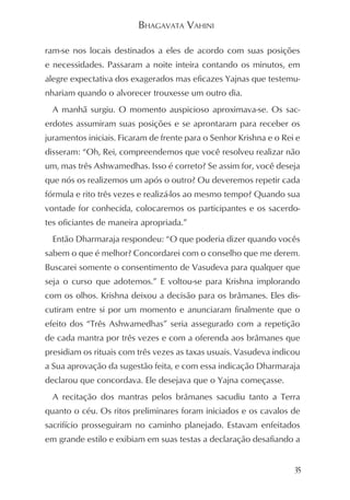 BHAGAVATA VAHINI

ram-se nos locais destinados a eles de acordo com suas posições
e necessidades. Passaram a noite inteira contando os minutos, em
alegre expectativa dos exagerados mas eficazes Yajnas que testemu-
nhariam quando o alvorecer trouxesse um outro dia.
  A manhã surgiu. O momento auspicioso aproximava-se. Os sac-
erdotes assumiram suas posições e se aprontaram para receber os
juramentos iniciais. Ficaram de frente para o Senhor Krishna e o Rei e
disseram: “Oh, Rei, compreendemos que você resolveu realizar não
um, mas três Ashwamedhas. Isso é correto? Se assim for, você deseja
que nós os realizemos um após o outro? Ou deveremos repetir cada
fórmula e rito três vezes e realizá-los ao mesmo tempo? Quando sua
vontade for conhecida, colocaremos os participantes e os sacerdo-
tes oficiantes de maneira apropriada.”
  Então Dharmaraja respondeu: “O que poderia dizer quando vocês
sabem o que é melhor? Concordarei com o conselho que me derem.
Buscarei somente o consentimento de Vasudeva para qualquer que
seja o curso que adotemos.” E voltou-se para Krishna implorando
com os olhos. Krishna deixou a decisão para os brâmanes. Eles dis-
cutiram entre si por um momento e anunciaram finalmente que o
efeito dos “Três Ashwamedhas” seria assegurado com a repetição
de cada mantra por três vezes e com a oferenda aos brâmanes que
presidiam os rituais com três vezes as taxas usuais. Vasudeva indicou
a Sua aprovação da sugestão feita, e com essa indicação Dharmaraja
declarou que concordava. Ele desejava que o Yajna começasse.
  A recitação dos mantras pelos brâmanes sacudiu tanto a Terra
quanto o céu. Os ritos preliminares foram iniciados e os cavalos de
sacrifício prosseguiram no caminho planejado. Estavam enfeitados
em grande estilo e exibiam em suas testas a declaração desafiando a


                                                                    35
 