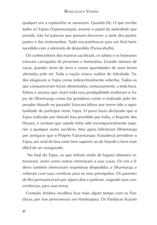 BHAGAVATA VAHINI

qualquer um a capturá-los se ousassem. Quando Ele, O que recebe
todos os Yajnas (Yajnaswarupa), assume o papel da autoridade que
preside, não há palavras que possam descrever a sorte dos partici-
pantes e das testemunhas. Tudo encaminhou-se para um final bem-
sucedido com a oferenda de despedida (Purna-ahuthi).
     Os conhecedores dos mantras sacrificiais, os sábios e os brâmanes
estavam carregados de presentes e honorários. Grande número de
vacas, grandes áreas de terra e vastas quantidades de ouro foram
ofertadas pelo rei. Toda a nação estava repleta de felicidade. To-
dos elogiavam o Yajna como indescritivelmente soberbo. Todos os
que compareceram foram alimentados, suntuosamente, a toda hora.
Sábios e ascetas que viram toda essa prodigalidade exaltaram o Ya-
jna de Dharmaraja como tão grandioso como o realizado pelo Im-
perador Maruth no passado! Estavam felizes por terem tido a opor-
tunidade de participar neste Yajna. O povo havia declarado que o
Yajna realizado por Maruth fora presidido por Indra, o Regente dos
Deuses, e sentiam que aquele tinha sido incomparavelmente supe-
rior a qualquer outro sacrifício. Mas agora felicitaram Dharmaraja
por assegurar que o Próprio Yajnaswarupa (Vasudeva) presidisse o
Yajna, um sinal de boa sorte bem superior ao de Maruth e bem mais
difícil de ser assegurado.
     No final do Yajna, os que tinham vindo de lugares distantes re-
tornaram, assim como outros retornaram a suas casas. Os reis e lí-
deres também ofereceram respeitosas despedidas a Dharmaraja e
voltaram com suas comitivas para os seus principados. Os parentes
do Rei permaneceram por alguns dias e partiram, segundo suas con-
veniências, para suas terras.
     Contudo, Krishna escolheu ficar mais algum tempo com os Pan-
davas; por isso permaneceu em Hastinapura. Os Pandavas ficaram

36
 