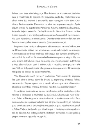 BHAGAVATA VAHINI

felizes com esse sinal de graça. Eles fizeram os arranjos necessários
para a residência do Senhor e O serviam a cada dia, enchendo seus
olhos com Sua Beleza e enchendo seus corações com Seus Gra-
ciosos Ensinamentos. Passavam os dias em suprema alegria. Após
algum tempo na capital dos Pandavas, Krishna retornou a Dwaraka,
levando Arjuna com Ele. Os habitantes de Dwaraka ficaram muito
felizes quando o seu Senhor retornou para a Sua capital. Receberam-
No com reverência e entusiasmo. Deleitaram-se com o darshan do
Senhor e mergulharam em ananda (bem-aventurança).
  Enquanto isso, notícias chegaram a Hastinapura de que Vidura, tio
de Dharmaraja, estava nas vizinhanças da cidade trajado de monge.
A nova passou de boca em boca até chegar aos ouvidos de Dharma-
raja, o Rei. As notícias foram recebidas com surpresa e alegria. Ele en-
viou alguns patrulheiros para descobrir se as notícias eram autênticas
e logo eles voltaram com a informação – recebida com prazer – de
que Vidura tinha realmente chegado e estava presente. Dharmaraja
mal pode se conter de contentamento.
  “Ah! Quão feliz você me fez!” exclamou. “Este momento sagrado
fez com que o tronco seco da árvore da esperança deitasse folhas
novamente. Posso agora ver e servir Vidura que nos alimentou,
abrigou e orientou, embora temesse não ter esta oportunidade.”
  As notícias animadoras foram espalhadas pelos cortesãos entre
rainhas e princesas e mulheres da casa real. Dharmaraja não espe-
rou. Falou sobre o grande acontecimento a todos à sua volta. Pro-
curou outras pessoas para dividir sua alegria. Deu ordens ao exército
para que fizessem as arrumações necessárias para receber na capital
o Sábio Vidura, irmão do seu falecido pai e destaque entre os devo-
tos do Senhor. Os cidadãos também foram alertados e solicitados a
prepararem uma grande recepção.


                                                                      37
 