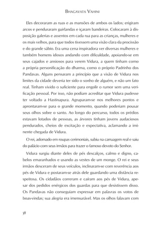 BHAGAVATA VAHINI

     Eles decoraram as ruas e as mansões de ambos os lados; erigiram
arcos e penduraram guirlandas e içaram bandeiras. Colocaram à dis-
posição galerias e assentos em cada rua para as crianças, mulheres e
os mais velhos, para que todos tivessem uma visão clara da procissão
e do grande sábio. Era uma cena inspiradora ver diversas mulheres e
também homens idosos andando com dificuldade, apoiando-se em
seus cajados e ansiosos para verem Vidura, a quem tinham como
a própria personificação do dharma, como o próprio Padrinho dos
Pandavas. Alguns pensaram a princípio que a visão de Vidura nos
limites da cidade deveria ter sido o sonho de alguém, e não um fato
real. Tinham vivido o suficiente para engolir o rumor sem uma veri-
ficação pessoal. Por isso, não podiam acreditar que Vidura pudesse
ter voltado a Hastinapura. Agruparam-se nos melhores pontos e
aprontaram-se para o grande momento, quando poderiam pousar
seus olhos sobre o santo. Ao longo do percurso, todos os prédios
estavam lotados de pessoas, as árvores tinham jovens audaciosos
pendurados, cheios de excitação e expectativa, aclamando a imi-
nente chegada de Vidura.
     O rei, adornado em roupas cerimoniais, subiu na carruagem real e saiu
do palácio com seus irmãos para trazer o famoso devoto do Senhor.
     Vidura surgiu diante deles de pés descalços, calmo e digno, ca-
belos emaranhados e usando as vestes de um monge. O rei e seus
irmãos desceram de seus veículos, inclinaram-se com reverência aos
pés de Vidura e postaram-se atrás dele guardando uma distância re-
speitosa. Os cidadãos correram e caíram aos pés de Vidura, ape-
sar dos pedidos enérgicos dos guardas para que desistissem disso.
Os Pandavas não conseguiam expressar em palavras os votos de
boas-vindas; sua alegria era imensurável. Mas os olhos falavam com


38
 