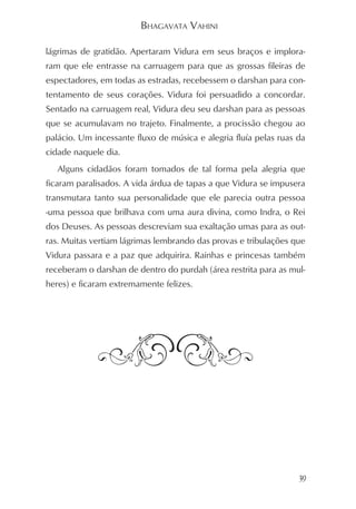 BHAGAVATA VAHINI

lágrimas de gratidão. Apertaram Vidura em seus braços e implora-
ram que ele entrasse na carruagem para que as grossas fileiras de
espectadores, em todas as estradas, recebessem o darshan para con-
tentamento de seus corações. Vidura foi persuadido a concordar.
Sentado na carruagem real, Vidura deu seu darshan para as pessoas
que se acumulavam no trajeto. Finalmente, a procissão chegou ao
palácio. Um incessante fluxo de música e alegria fluía pelas ruas da
cidade naquele dia.
   Alguns cidadãos foram tomados de tal forma pela alegria que
ficaram paralisados. A vida árdua de tapas a que Vidura se impusera
transmutara tanto sua personalidade que ele parecia outra pessoa
-uma pessoa que brilhava com uma aura divina, como Indra, o Rei
dos Deuses. As pessoas descreviam sua exaltação umas para as out-
ras. Muitas vertiam lágrimas lembrando das provas e tribulações que
Vidura passara e a paz que adquirira. Rainhas e princesas também
receberam o darshan de dentro do purdah (área restrita para as mul-
heres) e ficaram extremamente felizes.




                                                                  39
 