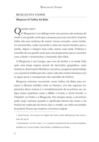 BHAGAVATA VAHINI

    BHAGAVATA VAHINI
    Bhagavan Sri Sathya Sai Baba




Q        uerido Leitor!
         O Bhagavata é um diálogo entre uma pessoa sob sentença de
morte e um grande santo que o prepara para esse encontro. Estamos
todos sob uma sentença de morte; nossos corações, como tambo-
res amortecidos, estão marcando o ritmo da marcha fúnebre para a
tumba. Alguns a atingem mais cedo, outros, mais tarde. Pedimos o
conselho de um grande santo para nos prepararmos para o encontro
com a Morte e testemunhar o horizonte além Dela.
    O Bhagavata é um Ganges, que vem do Senhor e se funde Nele
após uma longa viagem através de descrições geográficas, anais
históricos, dissertações filosóficas, narrativas, pesquisas epistemológi-
cas e posterior fertilização dos vastos vales das mentes humanas com
as águas puras e transparentes dos episódios de Krishna.
    Bhagavan retornou novamente como Sathya Sai Baba para res-
taurar o dharma (retidão) entre os homens. Um dos aspectos im-
portantes desse retorno é o restabelecimento da reverência aos an-
tigos textos espirituais como a Bíblia, o Corão, o Zend Avesta1, o
Tripitaka2, os Vedas e o Bhagavata. Nos tempos atuais, a reverência
pode surgir somente quando o significado interno das frases e da
história for explicado de forma clara e simples, no estilo encantador
da própria Pessoa que inspirou a Escritura original.

    1 Zend Avesta - Os escritos da religião dos Parsis, ainda utilizada por eles como a

    base de sua fé.

    2 Literalmente “os três cestos”, é o conjunto fundamental das escrituras budistas,

    divididas em: Vinaya Pitaka, Sutta Pitaka e Abhidhamma Pitaka.


4
 