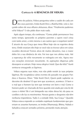 BHAGAVATA VAHINI

           CAPÍTULO 6 -A RENÚNCIA DE VIDURA



D     entro do palácio, Vidura perguntou sobre a saúde de cada um
      dos seus parentes. Então Kunti Devi, a Rainha-Mãe, veio e, lan-
çando sobre ele seus olhares afetuosos, disse: “Finalmente pudemos
vê-lo Vidura!” E não pôde dizer mais nada.
  Após algum tempo, ela continuou: “Como pôde permanecer fora
tanto tempo, ignorando os próprios parentes a quem você criou
com tanto amor, a mim mesma e aos outros que o respeitam tanto?
É através da sua Graça que meus filhos hoje são os regentes desta
terra. Onde estariam eles hoje se você não os tivesse salvo em várias
ocasiões decisivas? Fomos alvos de muitos desastres, mas o maior
deles foi a sua distância de nós. Foi isso que nos afetou mais. Até
a esperança de vê-lo novamente se extinguira em nós. Agora nos-
sos corações reviveram novamente. As aspirações dispersas pelo
desespero se uniram. Hoje nossa alegria é total. Que dia feliz!” Kunti
sentou-se enxugando as lágrimas.
  Vidura segurou suas mãos, mas não pôde resistir às suas próprias
lágrimas. Ele recapitulava vários eventos do passado nos grupos Pan-
dava e Kaurava. Disse: “Mãe Kunti Devi!, Quem pode suplantar os
decretos do destino? O que tem que acontecer, acontece. O bem e
o mal que o homem faz tem que terminar em bem e mal. Como o
homem pode ser chamado de livre quando está atado por esta lei de
causa e efeito? Ele é um brinquedo nas mãos dessa lei; ela puxa os
cordões e ele faz os movimentos. Nossos gostos e desgostos não têm
nenhuma importância. Tudo é a vontade Dele, Sua Graça.” Quando
Vidura estava expondo as verdades espirituais fundamentais que gov-
ernam os assuntos humanos, os irmãos Dharmaraja, Bhima, Nakula e
Sahadeva estavam sentados próximo, prestando muita atenção.

40
 
