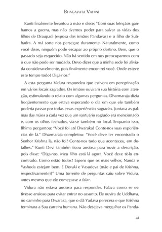 BHAGAVATA VAHINI

  Kunti finalmente levantou a mão e disse: “Com suas bênçãos gan-
hamos a guerra, mas não tivemos poder para salvar as vidas dos
filhos de Draupadi (esposa dos irmãos Pandavas) e o filho de Sub-
hadra. A má sorte nos persegue duramente. Naturalmente, como
você disse, ninguém pode escapar ao próprio destino. Bem, que o
passado seja esquecido. Não há sentido em nos preocuparmos com
o que não pode ser mudado. Devo dizer que a minha sede foi alivia-
da consideravelmente, pois finalmente encontrei você. Onde esteve
este tempo todo? Diga-nos.”
  A esta pergunta Vidura respondeu que estivera em peregrinação
em vários locais sagrados. Os irmãos ouviram sua história com aten-
ção, estimulando o relato com algumas perguntas. Dharmaraja dizia
freqüentemente que estava esperando o dia em que ele também
poderia passar por todas essas experiências sagradas. Juntava as pal-
mas das mãos a cada vez que um santuário sagrado era mencionado
e, com os olhos fechados, via-se também no local. Enquanto isso,
Bhima perguntou: “Você foi até Dwaraka? Conte-nos suas experiên-
cias de lá.” Dharmaraja completou: “Você deve ter encontrado o
Senhor Krishna lá, não foi? Conte-nos tudo que aconteceu, em de-
talhes.” Kunti Devi também ficou ansiosa para ouvir a descrição,
pois disse: “Diga-nos. Meu filho está lá agora. Você deve tê-lo en-
contrado. Como estão todos? Espero que os mais velhos, Nanda e
Yashoda estejam bem. E Devaki e Vasudeva (mãe e pai de Krishna,
respectivamente)?” Uma torrente de perguntas caiu sobre Vidura,
antes mesmo que ele começasse a falar.
  Vidura não estava ansioso para responder. Falava como se es-
tivesse ansioso para evitar entrar no assunto. Ele ouvira de Uddhava,
no caminho para Dwaraka, que o clã Yadava perecera e que Krishna
terminara a Sua carreira humana. Não desejava mergulhar os Panda-

                                                                   41
 