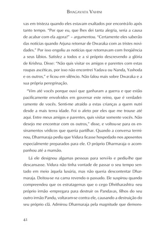 BHAGAVATA VAHINI

vas em tristeza quando eles estavam exaltados por encontrá-lo após
tanto tempo. “Por que eu, que lhes dei tanta alegria, seria a causa
de acabar com ela agora?” – argumentou. “Certamente eles saberão
das notícias quando Arjuna retornar de Dwaraka com as tristes novi-
dades.” Por isso engoliu as notícias que retornavam com freqüência
a seus lábios. Satisfez a todos e a si próprio descrevendo a glória
de Krishna. Disse: “Não quis visitar os amigos e parentes com estas
roupas ascéticas, por isso não encontrei Yadava ou Nanda, Yashoda
e os outros,” e ficou em silêncio. Não falou mais sobre Dwaraka e a
sua própria peregrinação.
 “Vim até vocês porque ouvi que ganharam a guerra e que estão
pacificamente envolvidos em governar este reino, que é verdadei-
ramente de vocês. Senti-me atraído a estas crianças a quem nutri
desde a mais tenra idade. Foi o afeto por eles que me trouxe até
aqui. Entre meus amigos e parentes, quis visitar somente vocês. Não
desejo me encontrar com os outros,” disse, e voltou-se para os en-
sinamentos védicos que queria partilhar. Quando a conversa termi-
nou, Dharmaraja pediu que Vidura ficasse hospedado nos aposentos
especialmente preparados para ele. O próprio Dharmaraja o acom-
panhou até a mansão.
     Lá ele designou algumas pessoas para servi-lo e pediu-lhe que
descansasse. Vidura não tinha vontade de passar o seu tempo sen-
tado em meio àquela luxúria, mas não queria descontentar Dhar-
maraja. Deitou-se na cama revendo o passado. Ele suspirou quando
compreendeu que os estratagemas que o cego Dhritharashtra -seu
próprio irmão -empregara para destruir os Pandavas, filhos do seu
outro irmão Pandu, voltaram-se contra ele, causando a destruição do
seu próprio clã. Admirou Dharmaraja pela magnitude que demons-


42
 