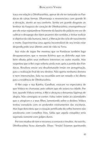 BHAGAVATA VAHINI

trava em relação a Dhritharashtra, apesar de ele ter torturado os Pan-
davas de várias formas. Dharmaraja o reverenciava com grande fé
e devoção, atento ao seu conforto. Sentiu um grande desgosto ao
lembrar da fraqueza do coração de Dhritharashtra; envergonhou-se
por ele estar espojando-se friamente da luxúria do palácio em vez de
cultivar o desapego dos fúteis prazeres dos sentidos, e tentar realizar
o objetivo da vida humana, isto é, a liberação do ciclo de nascimento
e morte. Experimentou uma agonia incontrolável de seu irmão estar
desperdiçando seus últimos anos de vida na Terra.
  Sua visão de iogue lhe mostrou que os Pandavas também logo
desapareceriam; que o mesmo Krishna que os defendia aqui tam-
bém olharia pelos seus melhores interesses no outro mundo. Mas
suspeitou que o Rei cego sofreria ainda mais após a partida dos Pan-
davas. Resolveu enviar seu desafortunado irmão em peregrinação,
para a realização final do seu destino. Não queria nenhuma demora
e nem intervenções. Saiu na escuridão sem ser notado e foi direto
para a residência de Dhritharashtra.
  O Rei cego e sua Rainha, Gandhari, estavam na expectativa de
que Vidura os chamasse, pois sabiam que ele estava na cidade. Por
isso, quando Vidura entrou, o Rei o abraçou e derramou lágrimas de
alegria. Não conseguiu se conter. Falou sobre todas as calamidades
que o atingiram e a seus filhos, lamentando sobre o destino. Vidura
tentou consolá-lo com os profundos ensinamentos das escrituras.
Mas logo descobriu que o coração petrificado do velho homem não
amoleceria com conselhos frios. Sabia que aquela estupidez seria
superada somente com golpes duros.
  Por isso mudou de tom e recorreu a censuras e insultos. Ao ouvi-lo,
Dhritharashtra ficou alarmado. Disse: “Irmão! Estamos queimando


                                                                     43
 