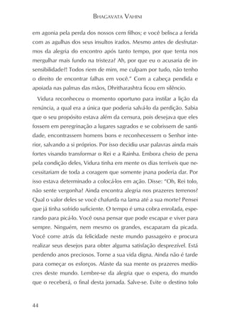 BHAGAVATA VAHINI

em agonia pela perda dos nossos cem filhos; e você belisca a ferida
com as agulhas dos seus insultos irados. Mesmo antes de desfrutar-
mos da alegria do encontro após tanto tempo, por que tenta nos
mergulhar mais fundo na tristeza? Ah, por que eu o acusaria de in-
sensibilidade?! Todos riem de mim, me culpam por tudo, não tenho
o direito de encontrar falhas em você.” Com a cabeça pendida e
apoiada nas palmas das mãos, Dhritharashtra ficou em silêncio.
  Vidura reconheceu o momento oportuno para instilar a lição da
renúncia, a qual era a única que poderia salvá-lo da perdição. Sabia
que o seu propósito estava além da censura, pois desejava que eles
fossem em peregrinação a lugares sagrados e se cobrissem de santi-
dade, encontrassem homens bons e reconhecessem o Senhor inte-
rior, salvando a si próprios. Por isso decidiu usar palavras ainda mais
fortes visando transformar o Rei e a Rainha. Embora cheio de pena
pela condição deles, Vidura tinha em mente os dias terríveis que ne-
cessitariam de toda a coragem que somente jnana poderia dar. Por
isso estava determinado a colocá-los em ação. Disse: “Oh, Rei tolo,
não sente vergonha? Ainda encontra alegria nos prazeres terrenos?
Qual o valor deles se você chafurda na lama até a sua morte? Pensei
que já tinha sofrido suficiente. O tempo é uma cobra enrolada, espe-
rando para picá-lo. Você ousa pensar que pode escapar e viver para
sempre. Ninguém, nem mesmo os grandes, escaparam da picada.
Você corre atrás da felicidade neste mundo passageiro e procura
realizar seus desejos para obter alguma satisfação desprezível. Está
perdendo anos preciosos. Torne a sua vida digna. Ainda não é tarde
para começar os esforços. Afaste da sua mente os prazeres medío-
cres deste mundo. Lembre-se da alegria que o espera, do mundo
que o receberá, o final desta jornada. Salve-se. Evite o destino tolo


44
 
