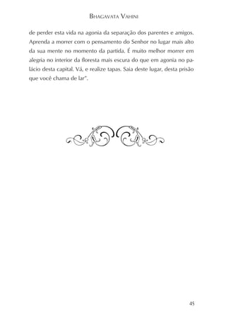 BHAGAVATA VAHINI

de perder esta vida na agonia da separação dos parentes e amigos.
Aprenda a morrer com o pensamento do Senhor no lugar mais alto
da sua mente no momento da partida. É muito melhor morrer em
alegria no interior da floresta mais escura do que em agonia no pa-
lácio desta capital. Vá, e realize tapas. Saia deste lugar, desta prisão
que você chama de lar”.




                                                                      45
 