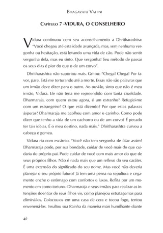 BHAGAVATA VAHINI

         CAPÍTULO 7 -VIDURA, O CONSELHEIRO



V    idura continuou com seu aconselhamento a Dhritharashtra:
     “Você chegou até esta idade avançada, mas, sem nenhuma ver-
gonha ou hesitação, está levando uma vida de cão. Pode não sentir
vergonha dela, mas eu sinto. Que vergonha! Seu método de passar
os seus dias é pior do que o de um corvo”.
  Dhritharashtra não suportou mais. Gritou: “Chega! Chega! Por fa-
vor, pare. Está me torturando até a morte. Essas não são palavras que
um irmão deve dizer para o outro. Ao ouvi-lo, sinto que não é meu
irmão, Vidura. Ele não teria me repreendido com tanta crueldade.
Dharmaraja, com quem estou agora, é um estranho? Refugiei-me
com um estrangeiro? O que está dizendo? Por que estas palavras
ásperas? Dharmaraja me acolheu com amor e carinho. Como pode
dizer que tenho a vida de um cachorro ou de um corvo? É pecado
ter tais idéias. É o meu destino, nada mais.” Dhritharashtra curvou a
cabeça e gemeu.
  Vidura riu com escárnio. “Você não tem vergonha de falar assim?
Dharmaraja pode, por sua bondade, cuidar de você mais do que cui-
daria do próprio pai. Pode cuidar de você com mais amor do que de
seus próprios filhos. Não é nada mais que um reflexo do seu caráter.
É uma extensão do significado do seu nome. Mas você não deveria
planejar o seu próprio futuro? Já tem uma perna na sepultura e cega-
mente enche o estômago com confortos e luxos. Reflita por um mo-
mento em como torturou Dharmaraja e seus irmãos para realizar as in-
tenções doentias de seus filhos vis, como planejou estratagemas para
eliminá-los. Colocou-os em uma casa de cera e tocou fogo, tentou
envenená-los. Insultou sua Rainha da maneira mais humilhante diante

46
 
