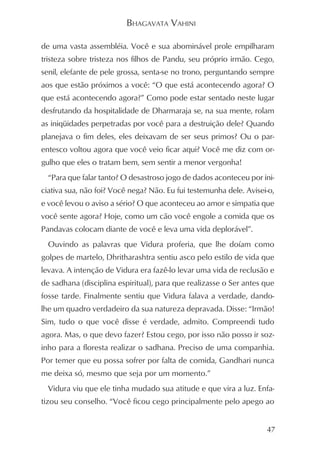 BHAGAVATA VAHINI

de uma vasta assembléia. Você e sua abominável prole empilharam
tristeza sobre tristeza nos filhos de Pandu, seu próprio irmão. Cego,
senil, elefante de pele grossa, senta-se no trono, perguntando sempre
aos que estão próximos a você: “O que está acontecendo agora? O
que está acontecendo agora?” Como pode estar sentado neste lugar
desfrutando da hospitalidade de Dharmaraja se, na sua mente, rolam
as iniqüidades perpetradas por você para a destruição dele? Quando
planejava o fim deles, eles deixavam de ser seus primos? Ou o par-
entesco voltou agora que você veio ficar aqui? Você me diz com or-
gulho que eles o tratam bem, sem sentir a menor vergonha!
  “Para que falar tanto? O desastroso jogo de dados aconteceu por ini-
ciativa sua, não foi? Você nega? Não. Eu fui testemunha dele. Avisei-o,
e você levou o aviso a sério? O que aconteceu ao amor e simpatia que
você sente agora? Hoje, como um cão você engole a comida que os
Pandavas colocam diante de você e leva uma vida deplorável”.
  Ouvindo as palavras que Vidura proferia, que lhe doíam como
golpes de martelo, Dhritharashtra sentiu asco pelo estilo de vida que
levava. A intenção de Vidura era fazê-lo levar uma vida de reclusão e
de sadhana (disciplina espiritual), para que realizasse o Ser antes que
fosse tarde. Finalmente sentiu que Vidura falava a verdade, dando-
lhe um quadro verdadeiro da sua natureza depravada. Disse: “Irmão!
Sim, tudo o que você disse é verdade, admito. Compreendi tudo
agora. Mas, o que devo fazer? Estou cego, por isso não posso ir soz-
inho para a floresta realizar o sadhana. Preciso de uma companhia.
Por temer que eu possa sofrer por falta de comida, Gandhari nunca
me deixa só, mesmo que seja por um momento.”
  Vidura viu que ele tinha mudado sua atitude e que vira a luz. Enfa-
tizou seu conselho. “Você ficou cego principalmente pelo apego ao


                                                                    47
 