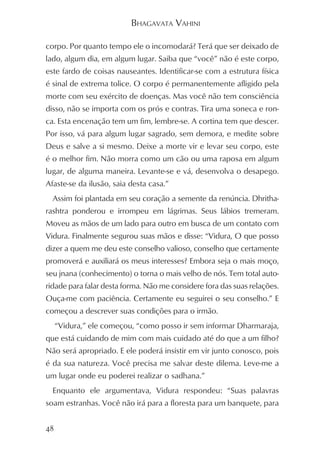 BHAGAVATA VAHINI

corpo. Por quanto tempo ele o incomodará? Terá que ser deixado de
lado, algum dia, em algum lugar. Saiba que “você” não é este corpo,
este fardo de coisas nauseantes. Identificar-se com a estrutura física
é sinal de extrema tolice. O corpo é permanentemente afligido pela
morte com seu exército de doenças. Mas você não tem consciência
disso, não se importa com os prós e contras. Tira uma soneca e ron-
ca. Esta encenação tem um fim, lembre-se. A cortina tem que descer.
Por isso, vá para algum lugar sagrado, sem demora, e medite sobre
Deus e salve a si mesmo. Deixe a morte vir e levar seu corpo, este
é o melhor fim. Não morra como um cão ou uma raposa em algum
lugar, de alguma maneira. Levante-se e vá, desenvolva o desapego.
Afaste-se da ilusão, saia desta casa.”
  Assim foi plantada em seu coração a semente da renúncia. Dhritha-
rashtra ponderou e irrompeu em lágrimas. Seus lábios tremeram.
Moveu as mãos de um lado para outro em busca de um contato com
Vidura. Finalmente segurou suas mãos e disse: “Vidura, O que posso
dizer a quem me deu este conselho valioso, conselho que certamente
promoverá e auxiliará os meus interesses? Embora seja o mais moço,
seu jnana (conhecimento) o torna o mais velho de nós. Tem total auto-
ridade para falar desta forma. Não me considere fora das suas relações.
Ouça-me com paciência. Certamente eu seguirei o seu conselho.” E
começou a descrever suas condições para o irmão.
     “Vidura,” ele começou, “como posso ir sem informar Dharmaraja,
que está cuidando de mim com mais cuidado até do que a um filho?
Não será apropriado. E ele poderá insistir em vir junto conosco, pois
é da sua natureza. Você precisa me salvar deste dilema. Leve-me a
um lugar onde eu poderei realizar o sadhana.”
  Enquanto ele argumentava, Vidura respondeu: “Suas palavras
soam estranhas. Você não irá para a floresta para um banquete, para


48
 