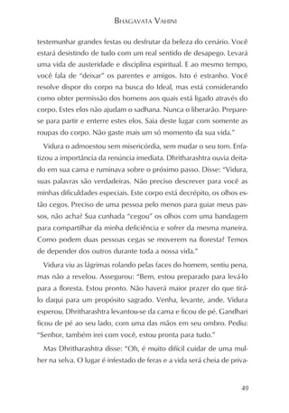 BHAGAVATA VAHINI

testemunhar grandes festas ou desfrutar da beleza do cenário. Você
estará desistindo de tudo com um real sentido de desapego. Levará
uma vida de austeridade e disciplina espiritual. E ao mesmo tempo,
você fala de “deixar” os parentes e amigos. Isto é estranho. Você
resolve dispor do corpo na busca do Ideal, mas está considerando
como obter permissão dos homens aos quais está ligado através do
corpo. Estes elos não ajudam o sadhana. Nunca o liberarão. Prepare-
se para partir e enterre estes elos. Saia deste lugar com somente as
roupas do corpo. Não gaste mais um só momento da sua vida.”
  Vidura o admoestou sem misericórdia, sem mudar o seu tom. Enfa-
tizou a importância da renúncia imediata. Dhritharashtra ouvia deita-
do em sua cama e ruminava sobre o próximo passo. Disse: “Vidura,
suas palavras são verdadeiras. Não preciso descrever para você as
minhas dificuldades especiais. Este corpo está decrépito, os olhos es-
tão cegos. Preciso de uma pessoa pelo menos para guiar meus pas-
sos, não acha? Sua cunhada “cegou” os olhos com uma bandagem
para compartilhar da minha deficiência e sofrer da mesma maneira.
Como podem duas pessoas cegas se moverem na floresta? Temos
de depender dos outros durante toda a nossa vida.”
  Vidura viu as lágrimas rolando pelas faces do homem, sentiu pena,
mas não a revelou. Assegurou: “Bem, estou preparado para levá-lo
para a floresta. Estou pronto. Não haverá maior prazer do que tirá-
lo daqui para um propósito sagrado. Venha, levante, ande. Vidura
esperou. Dhritharashtra levantou-se da cama e ficou de pé. Gandhari
ficou de pé ao seu lado, com uma das mãos em seu ombro. Pediu:
“Senhor, também irei com você, estou pronta para tudo.”
  Mas Dhritharashtra disse: “Oh, é muito difícil cuidar de uma mul-
her na selva. O lugar é infestado de feras e a vida será cheia de priva-


                                                                     49
 