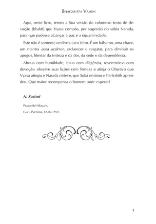 BHAGAVATA VAHINI

  Aqui, neste livro, temos a Sua versão do volumoso texto de de-
voção (bhakti) que Vyasa compôs, por sugestão do sábio Narada,
para que pudesse alcançar a paz e a equanimidade.
  Este não é somente um livro, caro leitor. É um bálsamo, uma chave,
um mantra -para acalmar, esclarecer e resgatar, para diminuir os
apegos, libertar da tristeza e da dor, da sede e da dependência.
  Abra-o com humildade, leia-o com diligência, reverencie-o com
devoção, observe suas lições com firmeza e atinja o Objetivo que
Vyasa atingiu e Narada obteve, que Suka ensinou e Parikshith apren-
deu. Que maior recompensa o homem pode esperar?


  N. Kasturi

  Prasanthi Nilayam,

  Guru Purnima, 18-07-1970




                                                                   5
 