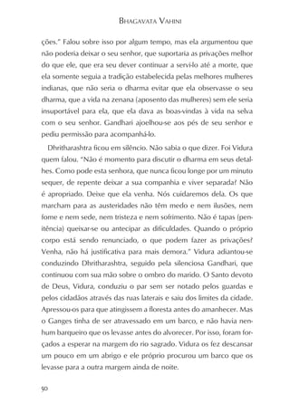 BHAGAVATA VAHINI

ções.” Falou sobre isso por algum tempo, mas ela argumentou que
não poderia deixar o seu senhor, que suportaria as privações melhor
do que ele, que era seu dever continuar a servi-lo até a morte, que
ela somente seguia a tradição estabelecida pelas melhores mulheres
indianas, que não seria o dharma evitar que ela observasse o seu
dharma, que a vida na zenana (aposento das mulheres) sem ele seria
insuportável para ela, que ela dava as boas-vindas à vida na selva
com o seu senhor. Gandhari ajoelhou-se aos pés de seu senhor e
pediu permissão para acompanhá-lo.
  Dhritharashtra ficou em silêncio. Não sabia o que dizer. Foi Vidura
quem falou. “Não é momento para discutir o dharma em seus detal-
hes. Como pode esta senhora, que nunca ficou longe por um minuto
sequer, de repente deixar a sua companhia e viver separada? Não
é apropriado. Deixe que ela venha. Nós cuidaremos dela. Os que
marcham para as austeridades não têm medo e nem ilusões, nem
fome e nem sede, nem tristeza e nem sofrimento. Não é tapas (pen-
itência) queixar-se ou antecipar as dificuldades. Quando o próprio
corpo está sendo renunciado, o que podem fazer as privações?
Venha, não há justificativa para mais demora.” Vidura adiantou-se
conduzindo Dhritharashtra, seguido pela silenciosa Gandhari, que
continuou com sua mão sobre o ombro do marido. O Santo devoto
de Deus, Vidura, conduziu o par sem ser notado pelos guardas e
pelos cidadãos através das ruas laterais e saiu dos limites da cidade.
Apressou-os para que atingissem a floresta antes do amanhecer. Mas
o Ganges tinha de ser atravessado em um barco, e não havia nen-
hum barqueiro que os levasse antes do alvorecer. Por isso, foram for-
çados a esperar na margem do rio sagrado. Vidura os fez descansar
um pouco em um abrigo e ele próprio procurou um barco que os
levasse para a outra margem ainda de noite.

50
 
