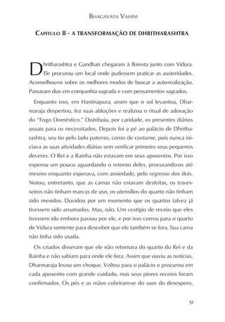 BHAGAVATA VAHINI

  CAPÍTULO 8 - A TRANSFORMAÇÃO DE DHRITHARASHTRA




D     hritharashtra e Gandhari chegaram à floresta junto com Vidura.
      Ele procurou um local onde pudessem praticar as austeridades.
Aconselhou-os sobre os melhores modos de buscar a auto-realização.
Passaram dias em companhia sagrada e com pensamentos sagrados.
  Enquanto isso, em Hastinapura, assim que o sol levantou, Dhar-
maraja despertou, fez suas abluções e realizou o ritual de adoração
do “Fogo Doméstico.” Distribuiu, por caridade, os presentes diários
usuais para os necessitados. Depois foi a pé ao palácio de Dhritha-
rashtra, seu tio pelo lado paterno, como de costume, pois nunca ini-
ciava as suas atividades diárias sem verificar primeiro seus pequenos
deveres. O Rei e a Rainha não estavam em seus aposentos. Por isso
esperou um pouco aguardando o retorno deles, procurando-os até
mesmo enquanto esperava, com ansiedade, pelo regresso dos dois.
Notou, entretanto, que as camas não estavam desfeitas, os traves-
seiros não tinham marcas de uso, os utensílios do quarto não tinham
sido mexidos. Duvidou por um momento que os quartos talvez já
tivessem sido arrumados. Mas, não. Um vestígio de receio que eles
tivessem ido embora passou por ele, e por isso correu para o quarto
de Vidura somente para descobrir que ele também se fora. Sua cama
não tinha sido usada.
  Os criados disseram que ele não retornara do quarto do Rei e da
Rainha e não sabiam para onde ele fora. Assim que ouviu as notícias,
Dharmaraja levou um choque. Voltou para o palácio e procurou em
cada aposento com grande cuidado, mas seus piores receios foram
confirmados. Os pés e as mãos cobriram-se do suor do desespero,


                                                                   51
 
