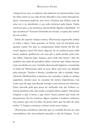 BHAGAVATA VAHINI

a língua ficou seca, as palavras não puderam ser pronunciadas. Caiu
no chão como se sua vida tivesse deixado o seu corpo. Recuperan-
do-se, murmurou palavras sem nexo. Chamou por Vidura mais de
uma vez e os atendentes à sua volta temeram pelo futuro. Todos
correram para a sua presença, pressentindo alguma calamidade. “O
que aconteceu?” Pararam formando um círculo, à espera das ordens
do seu senhor.
     Então, de repente Sanjaya entrou. Dharmaraja segurou-lhe ambas
as mãos e disse: “Meu parentes se foram, veja só! Encontrei seus
quartos vazios. Por que se comportaram desta forma? Ele lhe dis-
seram alguma coisa? Por favor, diga-me. Se eu soubesse para onde
foram, poderia ajoelhar-me aos seus pés e pedir perdão pelas min-
has falhas. Diga-me logo, Sanjaya, para onde eles foram.” Mas ele
também não sabia do paradeiro deles; somente que Vidura deveria
estar envolvido no caso. Também derramando lágrimas e mantendo
as mãos de Dharmaraja entre as suas, disse com uma voz abafada
pela emoção: “Senhor e Mestre, acredite-me, falo a verdade. Natu-
ralmente Dhritharashtra costumava me consultar e pedia as minhas
sugestões, mesmo para os assuntos de menor importância, mas
neste caso ele agiu sem discutir comigo e nem mesmo me informou.
Estou chocado pelo que possa ter motivado este ato. Embora es-
tivesse próximo a ele, não soube a respeito desta viagem. Não posso
imaginar o que o levou a agir assim. Nunca pensei que fosse me
decepcionar. Ele me mostrava algum respeito e também confiança,
mas parece que isto era falso. Só posso dizer que foi falta de sorte
minha.” E Sanjaya começou a chorar como uma criança.
     Dharmaraja consolou-o, dizendo que na verdade deveria ser uma
conseqüência dos seus próprios pecados e não de Sanjaya. “A ex-


52
 