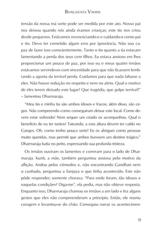 BHAGAVATA VAHINI

tensão da nossa má sorte pode ser medida por este ato. Nosso pai
nos deixou quando nós ainda éramos crianças; este tio nos criou
desde pequenos. Estávamos reverenciando-o e cuidando-o como pai
e tio. Devo ter cometido algum erro por ignorância. Não sou ca-
paz de fazer isso conscientemente. Tanto o tio quanto a tia estavam
lamentando a perda dos seus cem filhos. Eu estava ansioso em lhes
proporcionar um pouco de paz, por isso eu e meus quatro irmãos
estávamos servindo-os com sinceridade para que não ficassem lemb-
rando a agonia da terrível perda. Cuidamos para que nada faltasse a
eles. Não houve redução no respeito e nem no afeto. Qual o motivo
de eles terem deixado este lugar? Que tragédia, que golpe terrível!”
– lamentou Dharmaraja.
  “Meu tio e minha tia são ambos idosos e fracos; além disso, são ce-
gos. Não compreendo como conseguiram deixar este local. Como de-
vem estar sofrendo! Nem sequer um criado os acompanhou. Qual o
benefício de eu ter tantos? Tateando, a esta altura devem ter caído no
Ganges. Oh, como tenho pouca sorte! Eu os abriguei como pessoas
muito queridas, mas permiti que ambos tivessem um destino trágico.”
Dharmaraja batia no peito, expressando sua profunda tristeza.
  Os irmãos ouviram os lamentos e correram para o lado de Dhar-
maraja. Kunti, a mãe, também perguntou ansiosa pelo motivo da
aflição. Andou pelos cômodos e, não encontrando Gandhari nem
o cunhado, perguntou a Sanjaya o que tinha acontecido. Este não
pôde responder; somente chorava. “Para onde foram, tão idosos e
naquelas condições? Diga-me”, ela pedia, mas não obteve resposta.
Enquanto isso, Dharmaraja chamou os irmãos a um lado e fez alguns
gestos que eles não compreenderam a princípio. Então, ele reuniu
coragem e levantou-se do chão. Conseguiu narrar os acontecimen-


                                                                    53
 