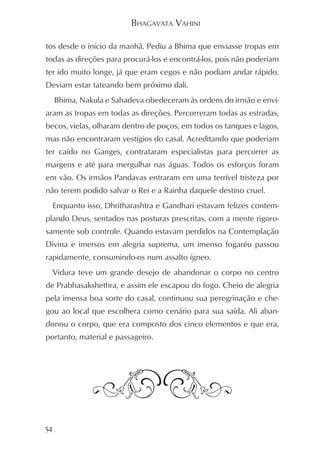 BHAGAVATA VAHINI

tos desde o início da manhã. Pediu a Bhima que enviasse tropas em
todas as direções para procurá-los e encontrá-los, pois não poderiam
ter ido muito longe, já que eram cegos e não podiam andar rápido.
Deviam estar tateando bem próximo dali.
     Bhima, Nakula e Sahadeva obedeceram às ordens do irmão e envi-
aram as tropas em todas as direções. Percorreram todas as estradas,
becos, vielas, olharam dentro de poços, em todos os tanques e lagos,
mas não encontraram vestígios do casal. Acreditando que poderiam
ter caído no Ganges, contrataram especialistas para percorrer as
margens e até para mergulhar nas águas. Todos os esforços foram
em vão. Os irmãos Pandavas entraram em uma terrível tristeza por
não terem podido salvar o Rei e a Rainha daquele destino cruel.
  Enquanto isso, Dhritharashtra e Gandhari estavam felizes contem-
plando Deus, sentados nas posturas prescritas, com a mente rigoro-
samente sob controle. Quando estavam perdidos na Contemplação
Divina e imersos em alegria suprema, um imenso fogaréu passou
rapidamente, consumindo-os num assalto ígneo.
  Vidura teve um grande desejo de abandonar o corpo no centro
de Prabhasakshethra, e assim ele escapou do fogo. Cheio de alegria
pela imensa boa sorte do casal, continuou sua peregrinação e che-
gou ao local que escolhera como cenário para sua saída. Ali aban-
donou o corpo, que era composto dos cinco elementos e que era,
portanto, material e passageiro.




54
 