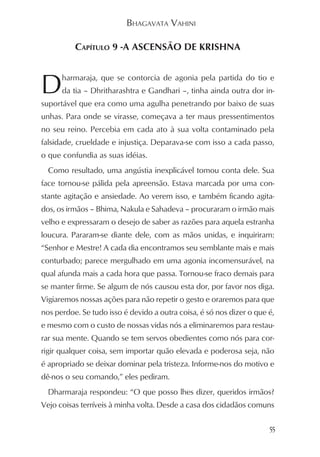 BHAGAVATA VAHINI

          CAPÍTULO 9 -A ASCENSÃO DE KRISHNA



D     harmaraja, que se contorcia de agonia pela partida do tio e
      da tia – Dhritharashtra e Gandhari –, tinha ainda outra dor in-
suportável que era como uma agulha penetrando por baixo de suas
unhas. Para onde se virasse, começava a ter maus pressentimentos
no seu reino. Percebia em cada ato à sua volta contaminado pela
falsidade, crueldade e injustiça. Deparava-se com isso a cada passo,
o que confundia as suas idéias.
  Como resultado, uma angústia inexplicável tomou conta dele. Sua
face tornou-se pálida pela apreensão. Estava marcada por uma con-
stante agitação e ansiedade. Ao verem isso, e também ficando agita-
dos, os irmãos – Bhima, Nakula e Sahadeva – procuraram o irmão mais
velho e expressaram o desejo de saber as razões para aquela estranha
loucura. Pararam-se diante dele, com as mãos unidas, e inquiriram:
“Senhor e Mestre! A cada dia encontramos seu semblante mais e mais
conturbado; parece mergulhado em uma agonia incomensurável, na
qual afunda mais a cada hora que passa. Tornou-se fraco demais para
se manter firme. Se algum de nós causou esta dor, por favor nos diga.
Vigiaremos nossas ações para não repetir o gesto e oraremos para que
nos perdoe. Se tudo isso é devido a outra coisa, é só nos dizer o que é,
e mesmo com o custo de nossas vidas nós a eliminaremos para restau-
rar sua mente. Quando se tem servos obedientes como nós para cor-
rigir qualquer coisa, sem importar quão elevada e poderosa seja, não
é apropriado se deixar dominar pela tristeza. Informe-nos do motivo e
dê-nos o seu comando,” eles pediram.
  Dharmaraja respondeu: “O que posso lhes dizer, queridos irmãos?
Vejo coisas terríveis à minha volta. Desde a casa dos cidadãos comuns

                                                                      55
 