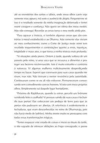 BHAGAVATA VAHINI

até os eremitérios dos santos e sábios, onde meus olhos caem vejo
somente mau agouro, má sorte e ausência de alegria. Perguntei-me se
isso é o resultado somente da minha imaginação deformada e tentei
reunir coragem e confiança. Não quero ser vítima dos meus medos.
Mas não consegui. Recordar as cenas torna o meu medo ainda pior.
     “Para agravar a tristeza, vi também algumas cenas que são con-
trárias à moral estabelecida e ao Dharma. Não somente elas vieram
ao meu conhecimento, como a Corte de Justiça neste reino tem
recebido requerimentos e contestações quanto a erros, injustiças,
iniqüidade e maus atos, o que torna a minha tristeza mais profunda.
     “Vi situações ainda piores. Ontem à tarde, quando voltava de um
passeio pelo reino, vi uma vaca que se recusava a alimentar e pro-
teger seu bezerro recém-nascido. Isso é muito estranho e contrário
à natureza. Vi algumas mulheres maliciosamente desperdiçando
tempo no bazar. Esperei que corressem para suas casas quando me
viram, mas não. Não tiveram a menor reverência pela autoridade.
Continuaram como se eu ali não estivesse. Permaneceram conver-
sando sem comedimento com os homens. Vi isto com meus próprios
olhos. Simplesmente saí daquele lugar horripilante.
     “Próximo do Rajabhavan, quando ia entrar, percebi um brâmane
vendendo leite e coalhada! Vi pessoas saindo de suas casas e fechan-
do suas portas! Elas colocavam um pedaço de ferro para que as
portas não pudessem ser abertas. (A referência é evidentemente a
fechaduras, que eram desconhecidas no reino de Dharmaraja, pois
não havia medo de ladrões). Minha mente muito se preocupou com
todas essas transformações trágicas.
     “Tentei esquecer este estado de coisas e iniciei os rituais da tarde,
o rito sagrado de oferecer oblações ao Fogo consagrado, e posso


56
 