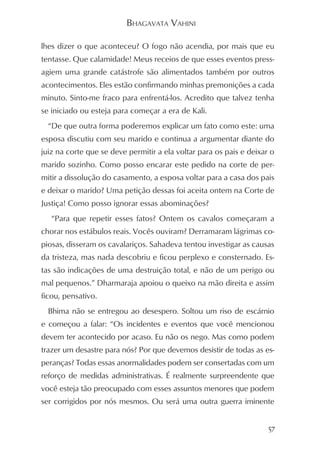 BHAGAVATA VAHINI

lhes dizer o que aconteceu? O fogo não acendia, por mais que eu
tentasse. Que calamidade! Meus receios de que esses eventos press-
agiem uma grande catástrofe são alimentados também por outros
acontecimentos. Eles estão confirmando minhas premonições a cada
minuto. Sinto-me fraco para enfrentá-los. Acredito que talvez tenha
se iniciado ou esteja para começar a era de Kali.
  “De que outra forma poderemos explicar um fato como este: uma
esposa discutiu com seu marido e continua a argumentar diante do
juiz na corte que se deve permitir a ela voltar para os pais e deixar o
marido sozinho. Como posso encarar este pedido na corte de per-
mitir a dissolução do casamento, a esposa voltar para a casa dos pais
e deixar o marido? Uma petição dessas foi aceita ontem na Corte de
Justiça! Como posso ignorar essas abominações?
   “Para que repetir esses fatos? Ontem os cavalos começaram a
chorar nos estábulos reais. Vocês ouviram? Derramaram lágrimas co-
piosas, disseram os cavalariços. Sahadeva tentou investigar as causas
da tristeza, mas nada descobriu e ficou perplexo e consternado. Es-
tas são indicações de uma destruição total, e não de um perigo ou
mal pequenos.” Dharmaraja apoiou o queixo na mão direita e assim
ficou, pensativo.
  Bhima não se entregou ao desespero. Soltou um riso de escárnio
e começou a falar: “Os incidentes e eventos que você mencionou
devem ter acontecido por acaso. Eu não os nego. Mas como podem
trazer um desastre para nós? Por que devemos desistir de todas as es-
peranças? Todas essas anormalidades podem ser consertadas com um
reforço de medidas administrativas. É realmente surpreendente que
você esteja tão preocupado com esses assuntos menores que podem
ser corrigidos por nós mesmos. Ou será uma outra guerra iminente


                                                                     57
 