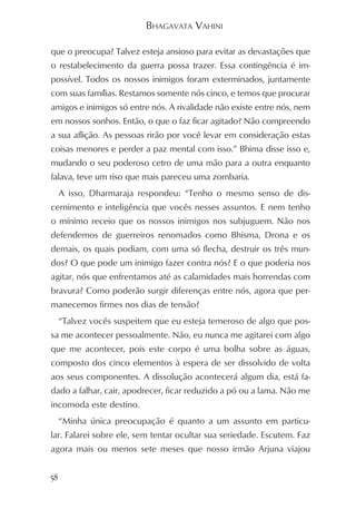 BHAGAVATA VAHINI

que o preocupa? Talvez esteja ansioso para evitar as devastações que
o restabelecimento da guerra possa trazer. Essa contingência é im-
possível. Todos os nossos inimigos foram exterminados, juntamente
com suas famílias. Restamos somente nós cinco, e temos que procurar
amigos e inimigos só entre nós. A rivalidade não existe entre nós, nem
em nossos sonhos. Então, o que o faz ficar agitado? Não compreendo
a sua aflição. As pessoas rirão por você levar em consideração estas
coisas menores e perder a paz mental com isso.” Bhima disse isso e,
mudando o seu poderoso cetro de uma mão para a outra enquanto
falava, teve um riso que mais pareceu uma zombaria.
     A isso, Dharmaraja respondeu: “Tenho o mesmo senso de dis-
cernimento e inteligência que vocês nesses assuntos. E nem tenho
o mínimo receio que os nossos inimigos nos subjuguem. Não nos
defendemos de guerreiros renomados como Bhisma, Drona e os
demais, os quais podiam, com uma só flecha, destruir os três mun-
dos? O que pode um inimigo fazer contra nós? E o que poderia nos
agitar, nós que enfrentamos até as calamidades mais horrendas com
bravura? Como poderão surgir diferenças entre nós, agora que per-
manecemos firmes nos dias de tensão?
     “Talvez vocês suspeitem que eu esteja temeroso de algo que pos-
sa me acontecer pessoalmente. Não, eu nunca me agitarei com algo
que me acontecer, pois este corpo é uma bolha sobre as águas,
composto dos cinco elementos à espera de ser dissolvido de volta
aos seus componentes. A dissolução acontecerá algum dia, está fa-
dado a falhar, cair, apodrecer, ficar reduzido a pó ou a lama. Não me
incomoda este destino.
     “Minha única preocupação é quanto a um assunto em particu-
lar. Falarei sobre ele, sem tentar ocultar sua seriedade. Escutem. Faz
agora mais ou menos sete meses que nosso irmão Arjuna viajou


58
 