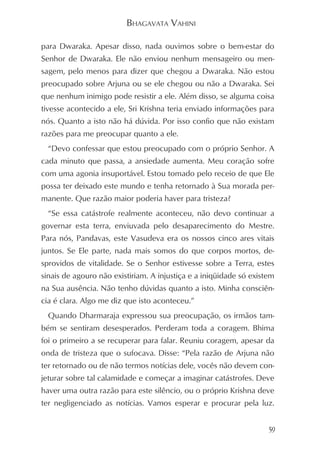 BHAGAVATA VAHINI

para Dwaraka. Apesar disso, nada ouvimos sobre o bem-estar do
Senhor de Dwaraka. Ele não enviou nenhum mensageiro ou men-
sagem, pelo menos para dizer que chegou a Dwaraka. Não estou
preocupado sobre Arjuna ou se ele chegou ou não a Dwaraka. Sei
que nenhum inimigo pode resistir a ele. Além disso, se alguma coisa
tivesse acontecido a ele, Sri Krishna teria enviado informações para
nós. Quanto a isto não há dúvida. Por isso confio que não existam
razões para me preocupar quanto a ele.
  “Devo confessar que estou preocupado com o próprio Senhor. A
cada minuto que passa, a ansiedade aumenta. Meu coração sofre
com uma agonia insuportável. Estou tomado pelo receio de que Ele
possa ter deixado este mundo e tenha retornado à Sua morada per-
manente. Que razão maior poderia haver para tristeza?
  “Se essa catástrofe realmente aconteceu, não devo continuar a
governar esta terra, enviuvada pelo desaparecimento do Mestre.
Para nós, Pandavas, este Vasudeva era os nossos cinco ares vitais
juntos. Se Ele parte, nada mais somos do que corpos mortos, de-
sprovidos de vitalidade. Se o Senhor estivesse sobre a Terra, estes
sinais de agouro não existiriam. A injustiça e a iniqüidade só existem
na Sua ausência. Não tenho dúvidas quanto a isto. Minha consciên-
cia é clara. Algo me diz que isto aconteceu.”
  Quando Dharmaraja expressou sua preocupação, os irmãos tam-
bém se sentiram desesperados. Perderam toda a coragem. Bhima
foi o primeiro a se recuperar para falar. Reuniu coragem, apesar da
onda de tristeza que o sufocava. Disse: “Pela razão de Arjuna não
ter retornado ou de não termos notícias dele, vocês não devem con-
jeturar sobre tal calamidade e começar a imaginar catástrofes. Deve
haver uma outra razão para este silêncio, ou o próprio Krishna deve
ter negligenciado as notícias. Vamos esperar e procurar pela luz.


                                                                    59
 