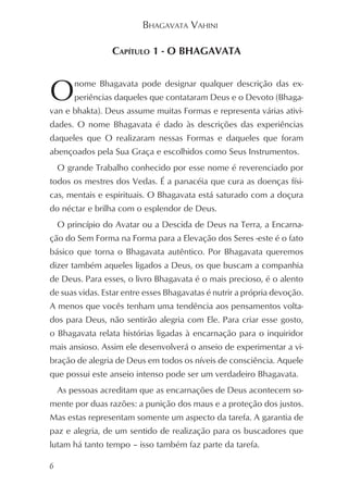 BHAGAVATA VAHINI

                  CAPÍTULO 1 - O BHAGAVATA



O       nome Bhagavata pode designar qualquer descrição das ex-
        periências daqueles que contataram Deus e o Devoto (Bhaga-
van e bhakta). Deus assume muitas Formas e representa várias ativi-
dades. O nome Bhagavata é dado às descrições das experiências
daqueles que O realizaram nessas Formas e daqueles que foram
abençoados pela Sua Graça e escolhidos como Seus Instrumentos.
    O grande Trabalho conhecido por esse nome é reverenciado por
todos os mestres dos Vedas. É a panacéia que cura as doenças físi-
cas, mentais e espirituais. O Bhagavata está saturado com a doçura
do néctar e brilha com o esplendor de Deus.
    O princípio do Avatar ou a Descida de Deus na Terra, a Encarna-
ção do Sem Forma na Forma para a Elevação dos Seres -este é o fato
básico que torna o Bhagavata autêntico. Por Bhagavata queremos
dizer também aqueles ligados a Deus, os que buscam a companhia
de Deus. Para esses, o livro Bhagavata é o mais precioso, é o alento
de suas vidas. Estar entre esses Bhagavatas é nutrir a própria devoção.
A menos que vocês tenham uma tendência aos pensamentos volta-
dos para Deus, não sentirão alegria com Ele. Para criar esse gosto,
o Bhagavata relata histórias ligadas à encarnação para o inquiridor
mais ansioso. Assim ele desenvolverá o anseio de experimentar a vi-
bração de alegria de Deus em todos os níveis de consciência. Aquele
que possui este anseio intenso pode ser um verdadeiro Bhagavata.
    As pessoas acreditam que as encarnações de Deus acontecem so-
mente por duas razões: a punição dos maus e a proteção dos justos.
Mas estas representam somente um aspecto da tarefa. A garantia de
paz e alegria, de um sentido de realização para os buscadores que
lutam há tanto tempo – isso também faz parte da tarefa.

6
 