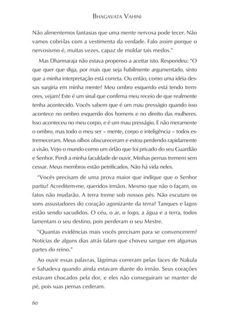 BHAGAVATA VAHINI

Não alimentemos fantasias que uma mente nervosa pode tecer. Não
vamos cobri-las com a vestimenta da verdade. Falo assim porque o
nervosismo é, muitas vezes, capaz de moldar tais medos.”
     Mas Dharmaraja não estava propenso a aceitar isto. Respondeu: “O
que quer que diga, por mais que seja habilmente argumentado, sinto
que a minha interpretação está correta. Ou então, como uma idéia des-
sas surgiria em minha mente? Meu ombro esquerdo está tendo trem-
ores, vejam! Este é um sinal que confirma meu receio de que realmente
tenha acontecido. Vocês sabem que é um mau presságio quando isso
acontece no ombro esquerdo dos homens e no direito das mulheres.
Isso aconteceu no meu corpo, e é um mau presságio. E não meramente
o ombro, mas todo o meu ser – mente, corpo e inteligência – todos es-
tremeceram. Meus olhos obscureceram e estou perdendo rapidamente
a visão. Vejo o mundo como um órfão que foi privado do seu Guardião
e Senhor. Perdi a minha faculdade de ouvir. Minhas pernas tremem sem
cessar. Meus membros estão petrificados. Não há vida neles.
  “Vocês precisam de uma prova maior que indique que o Senhor
partiu? Acreditem-me, queridos irmãos. Mesmo que não o façam, os
fatos não mudarão. A terra treme sob nossos pés. Não escutam os
sons assustadores do coração agonizante da terra? Tanques e lagos
estão sendo sacudidos. O céu, o ar, o fogo, a água e a terra, todos
lamentam o seu destino, pois perderam o seu Mestre.
  “Quantas evidências mais vocês precisam para se convencerem?
Notícias de alguns dias atrás falam que choveu sangue em algumas
partes do reino.”
  Ao ouvir essas palavras, lágrimas correram pelas faces de Nakula
e Sahadeva quando ainda estavam diante do irmão. Seus corações
estavam chocados pela dor, e eles não conseguiram se manter de
pé, pois suas pernas cederam.

60
 
