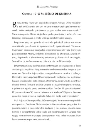 BHAGAVATA VAHINI

          CAPÍTULO 10 -O MISTÉRIO DE KRISHNA



B   hima tentou reunir um pouco de coragem. “Irmão! Deixe-me partir
    e irei até Dwaraka em um instante e retornarei rapidamente tra-
zendo informações do que aconteceu para acabar com o seu receio.”
Mesmo enquanto Bhima, de joelhos, pedia permissão, o sol se pôs e as
lâmpadas começaram a emitir uma luz débil de vários lugares.
  Enquanto isso, um guarda da entrada principal entrou correndo
anunciando que Arjuna se aproximava do aposento real. Todos se
levantaram como que insuflados repentinamente de vida. Correram
para encontrar Arjuna, sedentos de notícias de Dwaraka. Arjuna en-
trou, deprimido e desanimado, evitando qualquer sinal de alegria.
Sem olhar os irmãos no rosto, caiu aos pés de Dharmaraja.
  Dharmaraja notou os sinais que confirmavam os seus receios e ficou
ansioso para inquiri-lo. Perguntou sobre o bem-estar dos amigos e par-
entes em Dwaraka. Arjuna não conseguiu levantar ou virar a cabeça.
Os irmãos viram os pés de Dharmaraja sendo molhados por lágrimas e
ficaram imobilizados pelo choque. Dharmaraja perdeu todo o controle
de sua mente. Tentava levantar Arjuna e sacudindo-o pelos ombros,
e gritou em agonia perto do seu ouvido: “Irmão! O que aconteceu?
O que aconteceu? O que aconteceu aos Yadavas? Diga-nos. Nossos
corações estão prestes a explodir. Salve-nos desta terrível angústia.”
  Mas Arjuna não respondeu. Não conseguia levantar e nem proferir
uma palavra. Contudo, Dharmaraja continuou a fazer perguntas, in-
quirindo sobre o bem-estar dos Yadavas e dos outros, citando seus
nomes e perguntando sobre cada um separadamente. Arjuna não
reagiu nem com este ataque desesperado. Não tinha resposta. Não
levantou o rosto para encarar o irmão.

                                                                         61
 