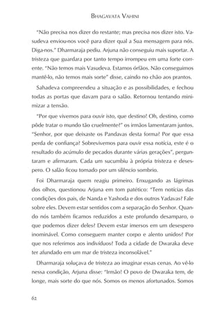BHAGAVATA VAHINI

 “Não precisa nos dizer do restante; mas precisa nos dizer isto. Va-
sudeva enviou-nos você para dizer qual a Sua mensagem para nós.
Diga-nos.” Dharmaraja pediu. Arjuna não conseguiu mais suportar. A
tristeza que guardara por tanto tempo irrompeu em uma forte corr-
ente. “Não temos mais Vasudeva. Estamos órfãos. Não conseguimos
mantê-lo, não temos mais sorte” disse, caindo no chão aos prantos.
 Sahadeva compreendeu a situação e as possibilidades, e fechou
todas as portas que davam para o salão. Retornou tentando mini-
mizar a tensão.
 “Por que vivemos para ouvir isto, que destino! Oh, destino, como
pôde tratar o mundo tão cruelmente?” os irmãos lamentaram juntos.
“Senhor, por que deixaste os Pandavas desta forma? Por que essa
perda de confiança? Sobrevivemos para ouvir essa notícia, este é o
resultado do acúmulo de pecados durante várias gerações”, pergun-
taram e afirmaram. Cada um sucumbiu à própria tristeza e deses-
pero. O salão ficou tomado por um silêncio sombrio.
 Foi Dharmaraja quem reagiu primeiro. Enxugando as lágrimas
dos olhos, questionou Arjuna em tom patético: “Tem notícias das
condições dos pais, de Nanda e Yashoda e dos outros Yadavas? Fale
sobre eles. Devem estar sentidos com a separação do Senhor. Quan-
do nós também ficamos reduzidos a este profundo desamparo, o
que podemos dizer deles? Devem estar imersos em um desespero
inominável. Como conseguem manter corpo e alento unidos? Por
que nos referimos aos indivíduos? Toda a cidade de Dwaraka deve
ter afundado em um mar de tristeza inconsolável.”
 Dharmaraja soluçava de tristeza ao imaginar essas cenas. Ao vê-lo
nessa condição, Arjuna disse: “Irmão! O povo de Dwaraka tem, de
longe, mais sorte do que nós. Somos os menos afortunados. Somos


62
 