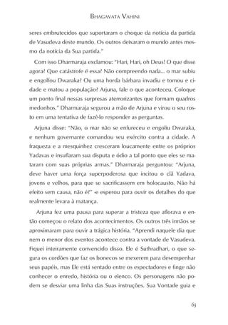 BHAGAVATA VAHINI

seres embrutecidos que suportaram o choque da notícia da partida
de Vasudeva deste mundo. Os outros deixaram o mundo antes mes-
mo da notícia da Sua partida.”
 Com isso Dharmaraja exclamou: “Hari, Hari, oh Deus! O que disse
agora? Que catástrofe é essa? Não compreendo nada... o mar subiu
e engolfou Dwaraka? Ou uma horda bárbara invadiu e tomou e ci-
dade e matou a população? Arjuna, fale o que aconteceu. Coloque
um ponto final nessas surpresas aterrorizantes que formam quadros
medonhos.” Dharmaraja segurou a mão de Arjuna e virou o seu ros-
to em uma tentativa de fazê-lo responder as perguntas.
 Arjuna disse: “Não, o mar não se enfureceu e engoliu Dwaraka,
e nenhum governante comandou seu exército contra a cidade. A
fraqueza e a mesquinhez cresceram loucamente entre os próprios
Yadavas e insuflaram sua disputa e ódio a tal ponto que eles se ma-
taram com suas próprias armas.” Dharmaraja perguntou: “Arjuna,
deve haver uma força superpoderosa que incitou o clã Yadava,
jovens e velhos, para que se sacrificassem em holocausto. Não há
efeito sem causa, não é?” -e esperou para ouvir os detalhes do que
realmente levara à matança.
  Arjuna fez uma pausa para superar a tristeza que aflorava e en-
tão começou o relato dos acontecimentos. Os outros três irmãos se
aproximaram para ouvir a trágica história. “Aprendi naquele dia que
nem o menor dos eventos acontece contra a vontade de Vasudeva.
Fiquei inteiramente convencido disso. Ele é Suthradhari, o que se-
gura os cordões que faz os bonecos se mexerem para desempenhar
seus papéis, mas Ele está sentado entre os espectadores e finge não
conhecer o enredo, história ou o elenco. Os personagens não po-
dem se desviar uma linha das Suas instruções. Sua Vontade guia e


                                                                 63
 