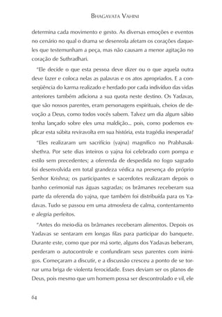 BHAGAVATA VAHINI

determina cada movimento e gesto. As diversas emoções e eventos
no cenário no qual o drama se desenrola afetam os corações daque-
les que testemunham a peça, mas não causam a menor agitação no
coração de Suthradhari.
  “Ele decide o que esta pessoa deve dizer ou o que aquela outra
deve fazer e coloca nelas as palavras e os atos apropriados. E a con-
seqüência do karma realizado e herdado por cada indivíduo das vidas
anteriores também adiciona a sua quota neste destino. Os Yadavas,
que são nossos parentes, eram personagens espirituais, cheios de de-
voção a Deus, como todos vocês sabem. Talvez um dia algum sábio
tenha lançado sobre eles uma maldição... pois, como podemos ex-
plicar esta súbita reviravolta em sua história, esta tragédia inesperada?
  “Eles realizaram um sacrifício (yajna) magnífico no Prabhasak-
shethra. Por sete dias inteiros o yajna foi celebrado com pompa e
estilo sem precedentes; a oferenda de despedida no fogo sagrado
foi desenvolvida em total grandeza védica na presença do próprio
Senhor Krishna; os participantes e sacerdotes realizaram depois o
banho cerimonial nas águas sagradas; os brâmanes receberam sua
parte da oferenda do yajna, que também foi distribuída para os Ya-
davas. Tudo se passou em uma atmosfera de calma, contentamento
e alegria perfeitos.
  “Antes do meio-dia os brâmanes receberam alimentos. Depois os
Yadavas se sentaram em longas filas para participar do banquete.
Durante este, como que por má sorte, alguns dos Yadavas beberam,
perderam o autocontrole e confundiram seus parentes com inimi-
gos. Começaram a discutir, e a discussão cresceu a ponto de se tor-
nar uma briga de violenta ferocidade. Esses deviam ser os planos de
Deus, pois mesmo que um homem possa ser descontrolado e vil, ele


64
 
