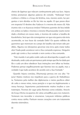 BHAGAVATA VAHINI

cheios de lágrimas que rolavam continuamente pela sua face. Arjuna
tentou pronunciar algumas palavras de consolo. “Maharaja! Você
conhece a Glória e a Graça de Krishna, mas, mesmo assim, faz per-
guntas e tem dúvidas se Ele fez isto ou aquilo. O que posso dizer
em resposta? O destino dos Yadavas é o mesmo do nosso clã. Não
éramos nós e os Kauravas irmãos? Tínhamos parentes de boa índole
em ambos os lados e tivemos o mesmo Shyamasundar (outro nome
dado a Krishna) em nosso meio, e tivemos de realizar a batalha de
Kurukshetra. Será que não conseguimos ver que esta guerra não teria
acontecido, se isso fosse da vontade Dele? Os quatro milhões de
guerreiros que morreram no campo de batalha não teriam sido per-
didos. Alguma vez desejamos governar esta terra após matar todos
eles? Nada pode acontecer sem o Seu comando expresso. Ninguém
pode agir contra a Sua vontade e nem contra o Seu comando.
     “Este mundo é um palco onde cada um desempenha o papel a ele
destinado, onde cada um permanece pelo tempo que lhe for dado por
Ele e cada um deve obedecer Suas instruções sem falhar ou hesitar.
Podemos pensar orgulhosamente que fizemos isso ou aquilo, mas a
verdade é que tudo acontece de acordo com a Sua Vontade.”
 Quando Arjuna concluiu, Dharmaraja pensou em voz alta: “Ar-
juna! Muitos motivos nos impeliram para a guerra de Mahabhara-
ta. Tentamos pela melhor das diplomacias e meios pacíficos obter
de volta o nosso reino, nossa posição e o que era legitimamente a
nossa herança. Suportamos pacientemente muitos insultos e con-
tratempos. Tivemos de vagar pelas florestas como exilados. Através
da Graça Divina escapamos de várias armadilhas para nos matarem.
Tentaram nos incendiar e envenenar. Lançaram infâmias públicas
contra nossa rainha. Partiram nossos corações com um tratamento
doentio sistemático.

66
 